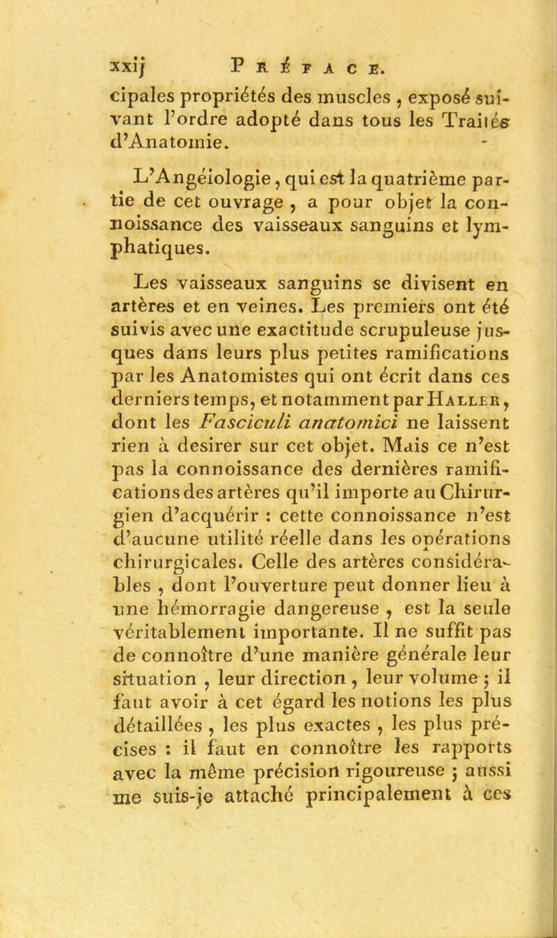 cipales propriétés des muscles , exposé sui- vant l’ordre adopté dans tous les Trailés d’Anatomie. L’Angéiologie, qui est la quatrième par- tie de cet ouvrage , a pour objet la con- noissance des vaisseaux sanguins et lym- phatiques. Les vaisseaux sanguins se divisent en artères et en veines. Les premiers ont été suivis avec une exactitude scrupuleuse jus- ques dans leurs plus petites ramifications par les Anatomistes qui ont écrit dans ces derniers temps, et notamment par Haller, dont les Fasciculi anatomici ne laissent rien à desirer sur cet objet. Mais ce n’est pas la connoissance des dernières ramifi- cations des artères qu’il importe au Chirur- gien d’acquérir : cette connoissance n’est d’aucune utilité réelle dans les onérations x chirurgicales. Celle des artères considéra- bles , dont l’ouverture peut donner lieu à une hémorragie dangereuse , est la seule véritablement importante. Il ne suffit pas de connoître d’une manière générale leur situation , leur direction , leur volume ; il faut avoir à cet égard les notions les plus détaillées , les plus exactes , les plus pré- cises : il faut en connoître les rapports avec la même précision rigoureuse j aussi me suis-je attaché principalement à, ces