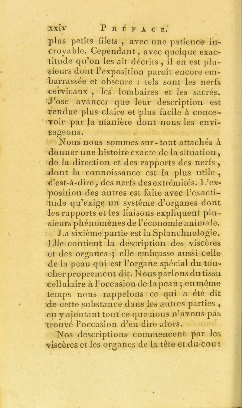 plus petits filets , avec une patience in- croyable. Cependant, avec quelque exac- titude qu’on les ait décrits , il en est plu- sieurs dont l’exposition paroît encore em- barrassée et obscure : tels sont les nerfs cervicaux , les lombaires et les sacrés. J’ose avancer que leur description est tendue plus claire et plus facile à conce- 1 voir par la manière dont nous les envi- sageons. Nous nous sommes sur-tout attachés à donner une histoire exacte de la situation, de la direction et des rapports des nerfs , dont la connoissance est la plus utile , c’est-à-dire^ des nerfs des extrémités. L’ex- position des autres est faite avec l’exacti- tude qu’exige un système d’organes dont les rapports et les liaisons expliquent plu- sieurs phénomènes de l’économie animale. La sixième partie est la Splanchnologie. Elle contient la description des viscères et des organes ; elle embrasse aussi celle de la peau qui est l’organe spécial du tou- cher proprement dit. IM ous parlons du tissu cellulaire à l’occasion de la peau ; en même temps nous rappelons ce qui a été dit de cette substance dans les autres parties , en y ajoutant tout ce que nous n’avons pas trouvé l’occasion d’en dire alors. Nos descriptions commencent par les viscères et les organes de la tête et du cou;