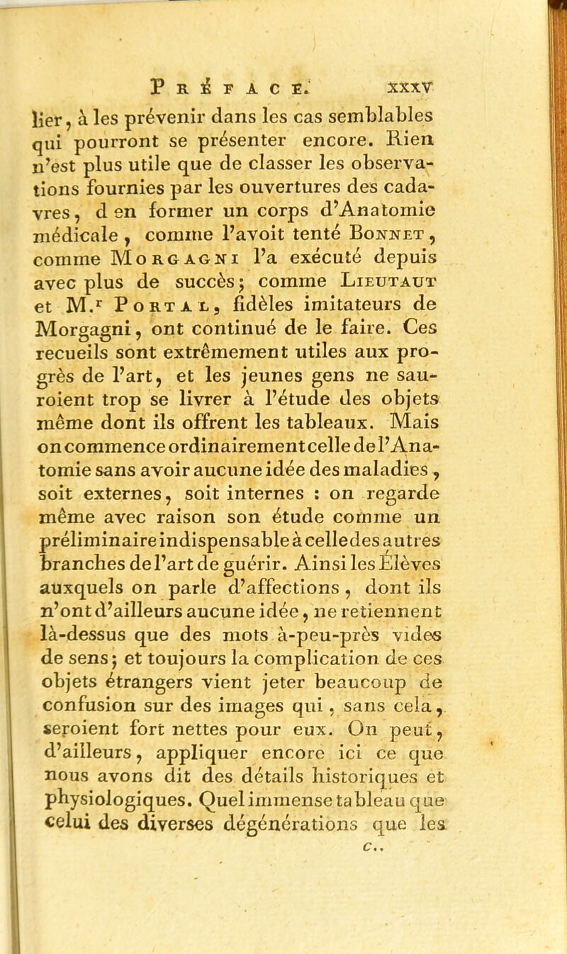 lier, à les prévenir clans les cas semblables qui pourront se présenter encore. Rien n’est plus utile que de classer les observa- tions fournies par les ouvertures des cada- vres, d en former un corps d’Anatomie médicale , comme l’avoit tenté Bonnet , comme Morgagni l’a exécuté depuis avec plus de succès ; comme Lieutaut et M.r Porta l, fidèles imitateurs de Morgagni, ont continué de le faire. Ces recueils sont extrêmement utiles aux pro- grès de l’art, et les jeunes gens ne sau- roient trop se livrer à l’étude des objets même dont ils offrent les tableaux. Mais oncommenceordinairementcelledel’Ana- tomie sans avoir aucune idée des maladies , soit externes, soit internes : on regarde même avec raison son étude comme un préliminaire indispensable à celledes autres branches de l’art de guérir. Ainsi les Elèves auxquels on parle d’affections , dont ils n’ont d’ailleurs aucune idée, ne retiennent là-dessus que des mots à-peu-près vides de sens; et toujours la complication de ces objets étrangers vient jeter beaucoup de confusion sur des images qui, sans cela, seroient fort nettes pour eux. O11 peut, d’ailleurs, appliquer encore ici ce que nous avons dit des détails historiques et physiologiques. Quel immense tableau que celui des diverses dégénérations que les