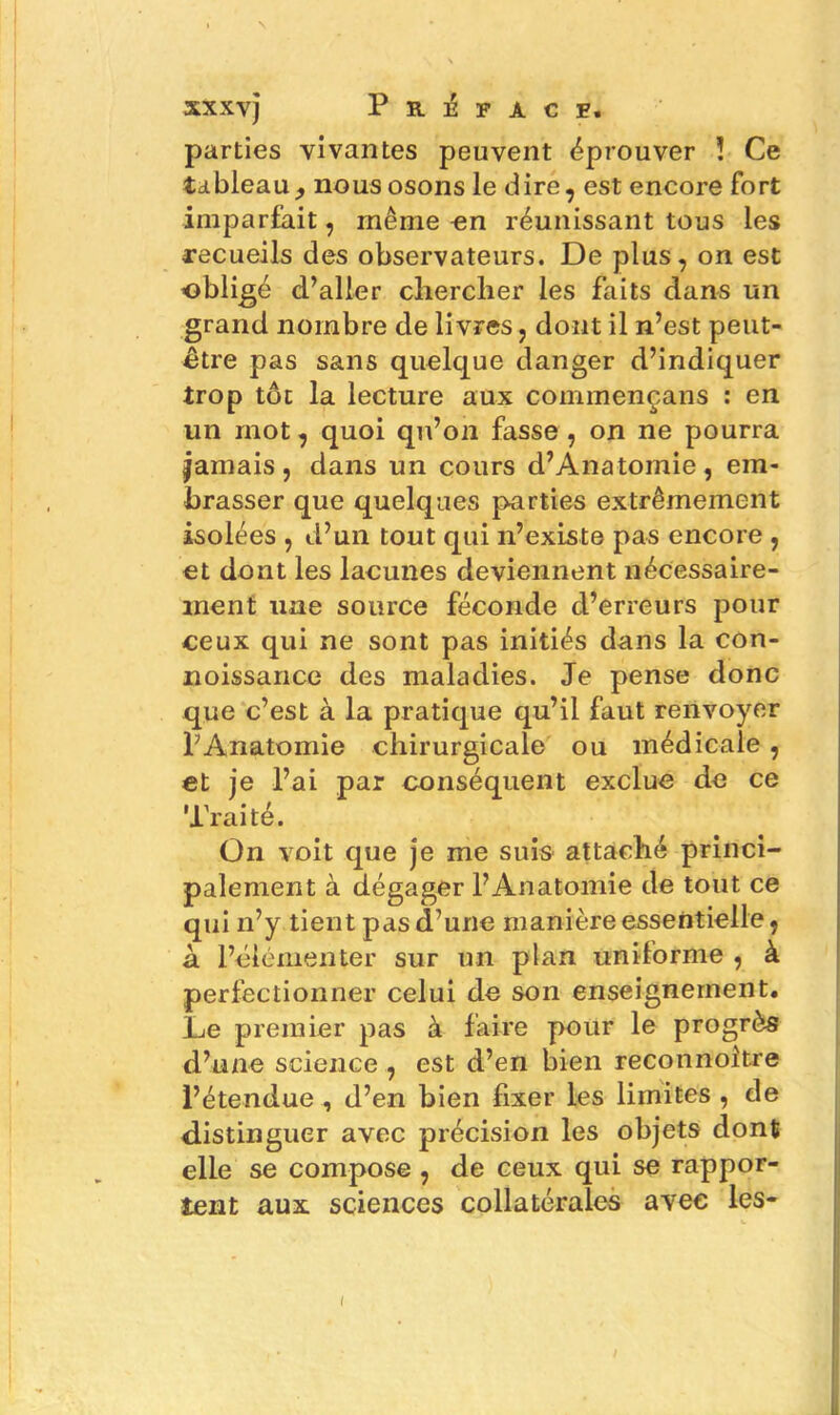 xxxvj Préface. parties vivantes peuvent éprouver ! Ce tableau, nous osons le dire, est encore fort imparfait, même en réunissant tous les recueils des observateurs. De plus, on est obligé d’aller chercher les faits dans un grand nombre de livres, dont il n’est peut- être pas sans quelque danger d’indiquer trop tôt la lecture aux commençans : en un mot, quoi qu’on fasse , on ne pourra jamais, dans un cours d’Anatomie, em- brasser que quelques parties extrêmement isolées , d’un tout qui n’existe pas encore , et dont les lacunes deviennent nécessaire- ment une source féconde d’erreurs pour ceux qui ne sont pas initiés dans la con- noissance des maladies. Je pense donc que c’est à la pratique qu’il faut renvoyer l’Anatomie chirurgicale ou médicale, et je l’ai par conséquent exclue de ce Traité. On voit que je me suis attaché princi- palement à dégager l’Anatomie de tout ce qui n’y tient pas d’une manière essentielle, à l’élémenter sur un plan uniforme , à perfectionner celui de son enseignement. Le premier pas à faire pour le progrès d’une science , est d’en bien reconnoitre l’étendue , d’en bien fixer les limites , de distinguer avec précision les objets dont elle se compose , de ceux qui se rappor- tent aux sciences collatérales avec les- / I