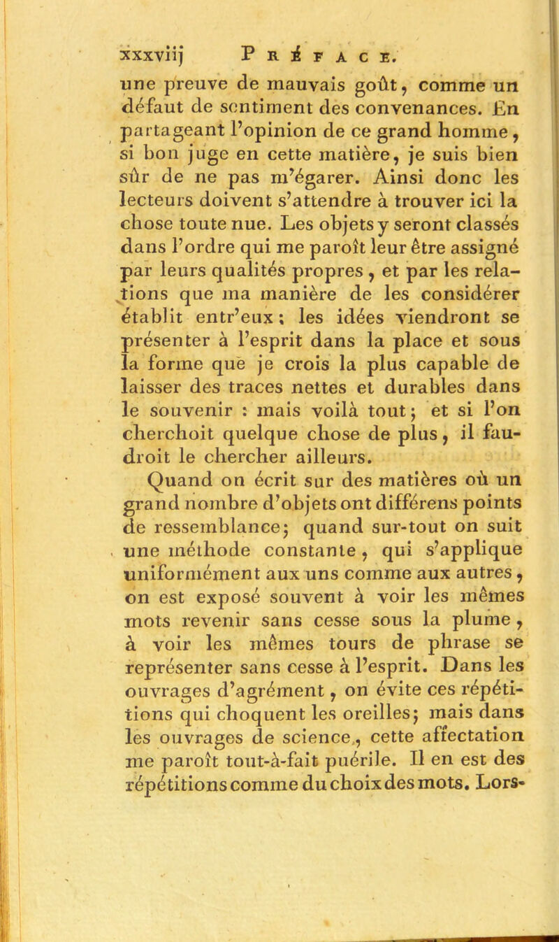 une preuve de mauvais goût, comme un défaut de sentiment des convenances. En partageant l’opinion de ce grand homme , si bon juge en cette matière, je suis bien sûr de ne pas m’égarer. Ainsi donc les lecteurs doivent s’attendre à trouver ici la chose toute nue. Les objets y seront classés dans l’ordre qui me paroît leur être assigné par leurs qualités propres , et par les rela- tions que ma manière de les considérer établit entr’eux ; les idées viendront se présenter à l’esprit dans la place et sous la forme que je crois la plus capable de laisser des traces nettes et durables dans le souvenir : mais voilà tout ; et si l’on cherchoit quelque chose de plus, il fau- droit le chercher ailleurs. Quand on écrit sur des matières où un grand nombre d’objets ont différens points de ressemblance; quand sur-tout on suit une méthode constante, qui s’applique uniformément aux uns comme aux autres, on est exposé souvent à voir les mêmes mots revenir sans cesse sous la plume, à voir les mêmes tours de phrase se représenter sans cesse à l’esprit. Dans les ouvrages d’agrément, on évite ces répéti- tions qui choquent les oreilles; mais dans les ouvrages de science,, cette affectation me paroît tout-à-fait puérile. Il en est des répétitions comme du choix des mots. Lors-