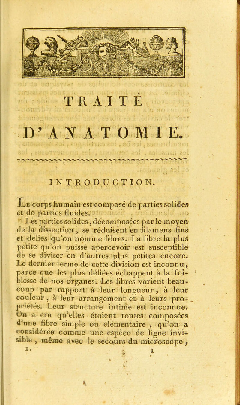TRAITE D’ANATOMIE INTRODUCTION. Le corps humain est composé de parties solides et de parties fluides. Les parties solides, décomposées par le moyen.' de la dissection ,/ se réduisent en filamens fins et déliés qu’on nomme fibres. La fibre la plus petite qu’on puisse apercevoir est susceptible de se diviser en d’autres plus petites encore. Le dernier terme de cette division est inconnu, parce que les plus déliées échappent à la f’oi- blesse de nos organes. Les fibres varient beau- coup par rapport à leur longueur, à leur couleur , à leur arrangement et. à leurs pro- _ priétés. Leur structure intime est inconnue. On a cru qu’elles étoient toutes composées d’une fibre simple ou élémentaire , qu’on a considérée comme une espèce de ligne invi- sible , même avec le secours du microscope ,