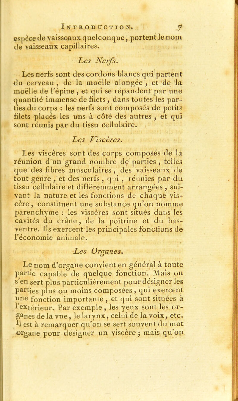 espèce de vaisseaux quelconque, portent le nom de vaisseaux capillaires. Les Nerfs. Les nerfs sont des cordons blancs qui partent du cerveau , de la tnoëlle alongée , et de la inoëlle de l’épine, et qui se répandent par une quantité immense de filets , dans toutes les par- ties du corps : les nerfs sont composés de petits filets placés les uns à côté des autres , et qui sont réunis par du tissu cellulaire. Les Viscères. Les viscères sont des corps composés de la réunion d’un grand nombre de parties , telles que des fibres musculaires, des vaisseaux de tout genre , et des nerfs , qui , réunies par du tissu cellulaire et différemment arrangées , sui- vant la nature et les fonctions de chaque vis- cère, constituent une substance qu’on nomme parenchyme : les viscères sont situés dans les cavités du crâne, de la poitrine et du bas- ventre. Ils exercent les principales fonctions de l’économie animale. Les Organes. Le nom d’organe convient en général à toute partie capable de quelque fonction. Mais on s’en sert plus particulièrement pour désigner les Parties plus ou moins composées, qui exercent 1,116 fonction importante , et qui sont situées à Intérieur. Par exemple , les yeux sont les or- ganes delà vue, le larynx, celui de la voix, etc. Il est à remarquer qu’on se sert souvent du mot organe pour désigner un viscère ; mais qu’on