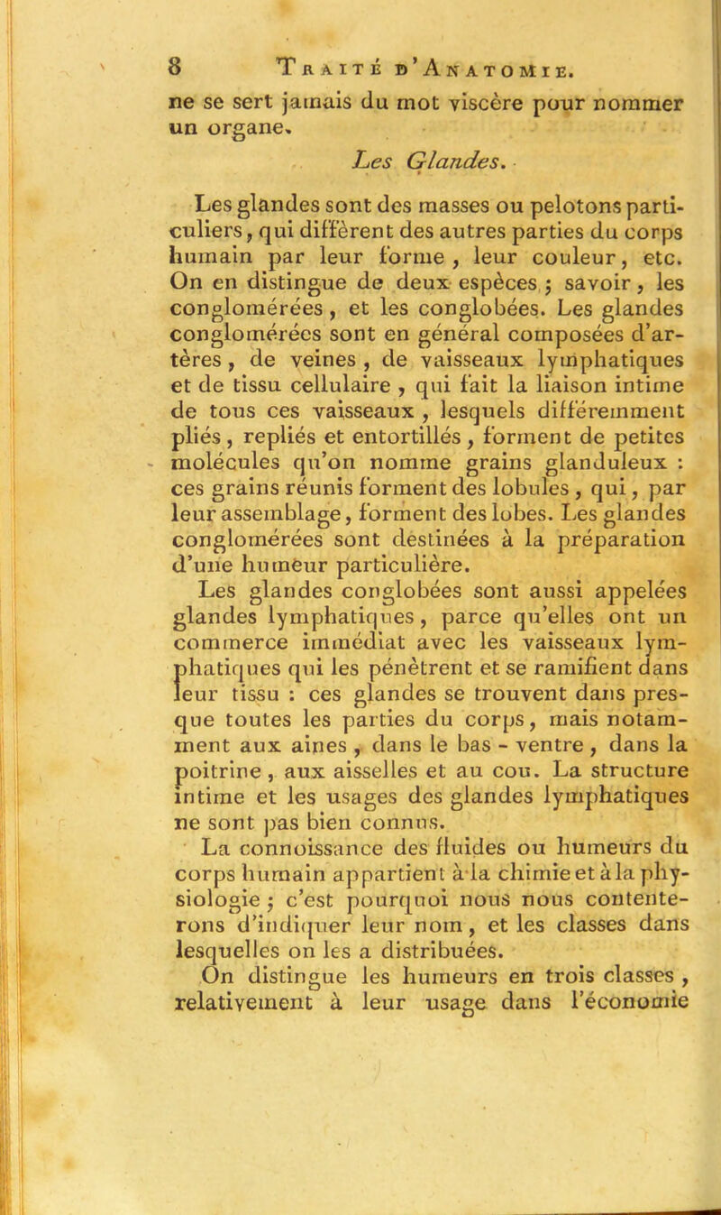 ne se sert jamais du mot viscère pour nommer un organe. Les Glandes. Les glandes sont des masses ou pelotons parti- culiers , qui diffèrent des autres parties du corps humain par leur forme , leur couleur, etc. On en distingue de deux espèces ; savoir, les conglomérées , et les conglobées. Les glandes conglomérées sont en général composées d’ar- tères , de veines , de vaisseaux lymphatiques et de tissu cellulaire , qui fait la liaison intime de tous ces vaisseaux , lesquels différemment pliés, repliés et entortillés, forment de petites molécules qu’on nomme grains glanduleux : ces grains réunis forment des lobules , qui, par leur assemblage, forment des lobes. Les glandes conglomérées sont destinées à la préparation d’une hmnëur particulière. Les glandes conglobées sont aussi appelées glandes lymphatiques, parce qu’elles ont un commerce immédiat avec les vaisseaux lym- phatiques qui les pénètrent et se ramifient dans leur tissu : ces glandes se trouvent dans pres- que toutes les parties du corps, mais notam- ment aux aines , dans le bas - ventre , dans la poitrine , aux aisselles et au cou. La structure intime et les usages des glandes lymphatiques ne sont pas bien connus. La connoissance des fluides ou humeurs du corps humain appartient à-la chimie et à la phy- siologie j c’est pourquoi nous nous contente- rons d’indiquer leur nom, et les classes dans lesquelles on les a distribuées. On distingue les humeurs en trois classes , relativement à leur usage dans l’économie