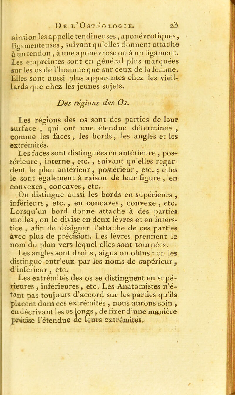 ainsi on les appelle tendineuses, aponévrotiques, ligamenteuses, suivant qu’elles donnent attache à un tendon , à une aponévrose ou à un ligament. Les empreintes sont en général plus marquées sur les os de l’homme que sur ceux de la femme. Elles sont aussi plus apparentes chez les vieil- lards que chez les jeunes sujets. Des régions des Os. Les régions des os sont des parties de leur surface , qui ont une étendue déterminée , comme les faces, les bords, les angles et les extrémités. Les faces sont distinguées en antérieure , pos- térieure , interne, etc. , suivant qu’elles regar- dent le plan antérieur, postérieur, etc. ; elles le sont également à raison de leur figure , en convexes, concaves, etc. On distingue aussi les bords en supérieurs , inférieurs, etc., en concaves, convexe, etc. Lorsqu’un bord donne attache à des parties molles , on le divise en deux lèvres et en inters- tice , afin de désigner l’attache de ces parties avec plus de précision, l.es lèvres prennent le nom du plan vers lequel elles sont tournées. Les angles sont droits, aigus ou obtus : on les distingue entr’eux par les noms de supérieur, d’inferieur, etc. Les extrémités des os se distinguent en supé- rieures , inférieures , etc. Les Anatomistes n’é- tant pas toujours d’accord sur les parties qu’ils placent dans ces extrémités , nous aurons soin , en décrivant les os longs, de fixer d’une manière précise l’étendue de leurs extrémités.