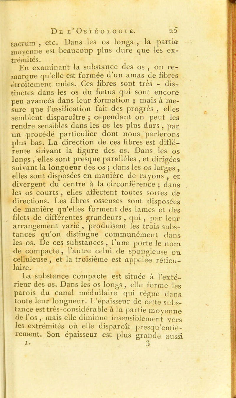 sacrum , etc. Dans ies os longs , la partie moyenne est beaucoup plus dure que les ex- trémités. En examinant la substance des os , on re- marque qu’elle est formée d’un amas de fibres étroitement unies. Ces fibres sont très - dis- tinctes dans les os du foetus qui sont encore peu avancés dans leur formation ; mais à me- sure que l’ossification fait des progrès , elles semblent disparoître $ cependant on peut les rendre sensibles dans les os les plus durs , par un procédé particulier dont nous parlerons plus bas. La direction de ces fibres est diffé- rente suivant la figure des os. Dans les os longs , elles sont presque parallèles , et dirigées suivant la longueur des os $ dans les os larges , elles sont disposées en manière de rayons , et divergent du centre à la circonférence ; dans les os courts , elles affectent toutes sortes de directions. Les fibres osseuses sont disposées de manière qu’elles forment des lames et des filets de différentes grandeurs , qui , par leur arrangement varié , produisent les trois subs- tances qu’on distingue communément dans les os. De ces substances , l’une porte le nom de compacte , l’autre celui de spongieuse ou celluleuse, et la troisième est appelée réticu- laire. La substance compacte est située à l’exté- rieur des os. Dans les os longs ? elle forme les parois du canal médullaire qui règne dans toute leur longueur. L’épaisseur de cette subs- tance est très-considérable à la partie moyenne de l’os , mais elle diminue insensiblement vers les extrémités où elle disparoît presqu’entiè- rement. Son épaisseur est plus grande aussi i- 3