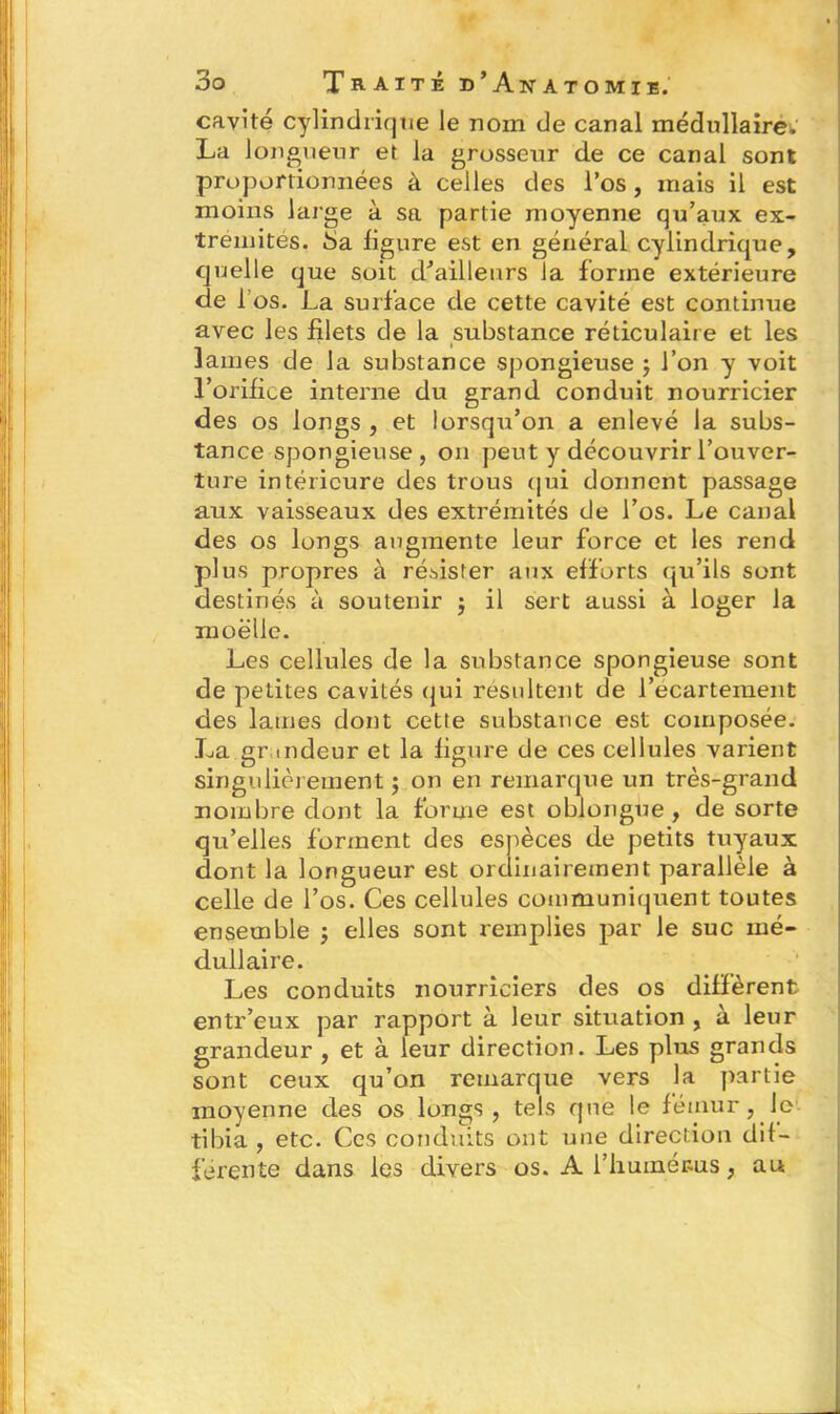 cavité cylindrique le noxn de canal médullaire, La longueur et la grosseur de ce canal sont proportionnées à celles des l’os, mais il est moins large à sa partie moyenne qu’aux ex- trémités. 8a ligure est en général cylindrique, quelle que soit d'ailleurs la forme extérieure de 1 os. La surface de cette cavité est continue avec les filets de la substance réticulaire et les - • James de la substance spongieuse ; J’on y voit l’orifice interne du grand conduit nourricier des os longs , et lorsqu’on a enlevé la subs- tance spongieuse, on peut y découvrir l’ouver- ture intérieure des trous qui donnent passage aux vaisseaux des extrémités de l’os. Le canal des os longs augmente leur force et les rend plus propres à résister aux efforts qu’ils sont destinés à soutenir $ il sert aussi à loger la moelle. Les cellules de la substance spongieuse sont de petites cavités qui résultent de l’écartement des lames dont cette substance est composée. La grandeur et la figure de ces cellules varient singulièrement ; on en remarque un très-grand nombre dont la forme est oblongue , de sorte qu’elles forment des espèces de petits tuyaux dont la longueur est ordinairement parallèle à celle de l’os. Ces cellules communiquent toutes ensemble ; elles sont remplies par le suc mé- dullaire. Les conduits nourriciers des os diffèrent entr’eux par rapport à leur situation , à leur grandeur , et à leur direction. Les plus grands sont ceux qu’on remarque vers la partie moyenne des os longs , tels que le fémur, le tibia , etc. Ces conduits ont une direction dif- ferente dans les divers os. A l'humérus, au