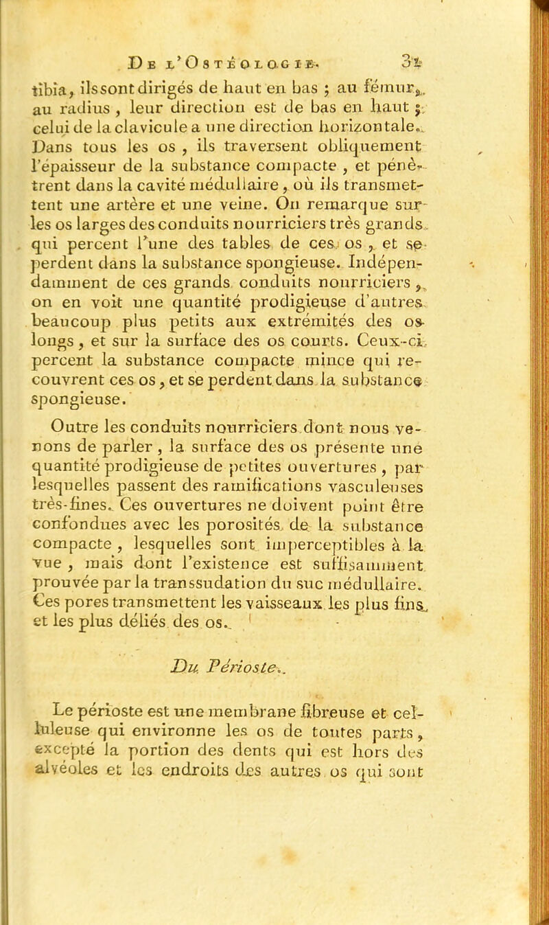 tibia, ils sont dirigés de haut en bas ; au fémur,,, au radius , leur direction est de bas en haut $ celui de la clavicule a une dix'ection horizontale.. Dans tous les os , ils traversent obliquement l’épaisseur de la substance compacte , et pêne* trent dans la cavité médullaire , où ils transmet- tent une artère et une veine. On remarque sur les os larges des conduits nourriciers très grands qui percent Tune des tables de cesj os et se perdent dans la substance spongieuse. Indépen- damment de ces grands conduits nourriciers, on en voit une quantité prodigieuse d’autres beaucoup plus petits aux extrémités des os- longs, et sur la surface des os courts. Ceux-ci percent la substance compacte mince qui re- couvrent ces os, et se perdent dans la substance spongieuse. Outre les conduits nourriciers dont nous ve- nons de parler , la surface des os présente une quantité prodigieuse de petites ouvertures , par lesquelles passent des ramifications vasculeuses très-fines. Ces ouvertures ne doivent point être confondues avec les porosités de la substance compacte , lesquelles sont imperceptibles à la vue , mais dont l’existence est suffisamment prouvée par la transsudation du suc médullaire. Ces pores transmettent les vaisseaux les plus fins., et les plus déliés des os.. Du. Périoste Le périoste est une membrane fibreuse et cel- luleuse qui environne les os de toutes parts, excepté la portion des dents qui est hors des alvéoles et les endroits dos autres os qui sont