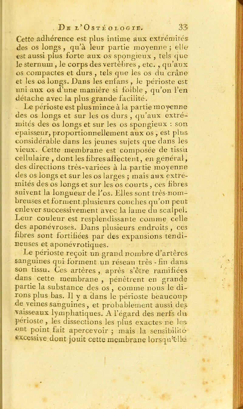 Cette adhérence est plus intime aux extrémités: des os longs, qu’à leur partie moyenne; elle est aussi plus forte aux os spongieux , tels que le sternum , le corps des vertèbres , etc. , qu’aux os compactes et durs , tels que les os du crâne et les os longs. Dans les enfans r le périoste est uni aux os d’une manière si foible , qu’on l’en détache avec la plus grande facilité. Le périoste est plusmince à la partie moyenne des os longs et sur les os durs , qu’aux extré- mités des os longs et sur les os spongieux : son épaisseur, proportionnellement aux os , est plus considérable dans les jeunes sujets que dans les vieux. Cette membrane est composée de tissu cellulaire , dont les libres affectent, en général, des directions très-variées à la partie moyenne des os longs et sur les os larges ; mais aux extré- mités des os longs et sur les os courts , ces libres suivent la longueur de Los. Elles sont très-nom- breuses et forment plusieurs couches qu’on peut enlever successivement avec la lame du scalpel. Leur couleur est resplendissante comme celle des aponévroses. Dans plusieurs endroits , ces fibres sont fortifiées par des expansions tendi- neuses et aponévrotiques. Le périoste reçoit un grand nombre d’artères sanguines qui forment un réseau très - fin dans son tissu. Ces artères, après s’ètre ramifiées dans cette membrane , pénètrent en grande partie la substance des os , comme nous le di- rons plus bas. Il y a dans le périoste beaucoup de veines sanguines, et probablement aussi des vaisseaux lymphatiques. A l’égard des nerfs du périoste, les dissections les plus exactes ne les. ont point fait apercevoir ; mais la sensibilité excessive dont jouit cette membrane lorsqu’elle-;