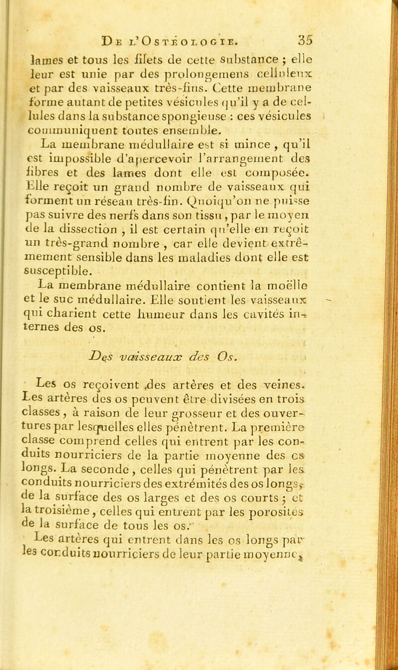 lames et tous les filets de cette substance ; elle leur est unie par des prolonge mens celluleux et par des vaisseaux très-lins. Cette membrane forme autant de petites vésicules (ju’il y a de cel- lules dans la substance spongieuse : ces vésicules communiquent tontes ensemble. La membrane médullaire est si mince, qu’il est impossible d’apercevoir l’arrangement des libres et des lames dont elle est composée. Elle reçoit un grand nombre de vaisseaux qui forment un réseau très-lin. Quoiqu’on ne puisse pas suivre des nerfs dans son tissu , par le moyen de la dissection , il est certain qu’elle en reçoit un très-grand nombre , car elle devient extrê- mement sensible dans les maladies dont elle est susceptible. La membrane médullaire contient la moelle et le suc médullaire. Elle soutient les vaisseaux qui charient cette humeur dans les cavités in-* ternes des os. Des vaisseaux des Os. Les os reçoivent .des artères et des veines. Les artères des os peuvent être divisées en trois classes , à raison de leur grosseur et des ouver- tures par lesquelles elles pénètrent. La première classe comprend celles qui entrent par les con- duits nourriciers de ia partie moyenne des es longs. La seconde, celles qui pénètrent par les conduits nourriciers des extrémités des os longs? de la surface des os larges et des os courts ; et la troisième, celles qui entrent par les porosités de la surface de tous les os/ Les artères qui entrent dans les os longs par les conduits nourriciers de leur partie moyenne^