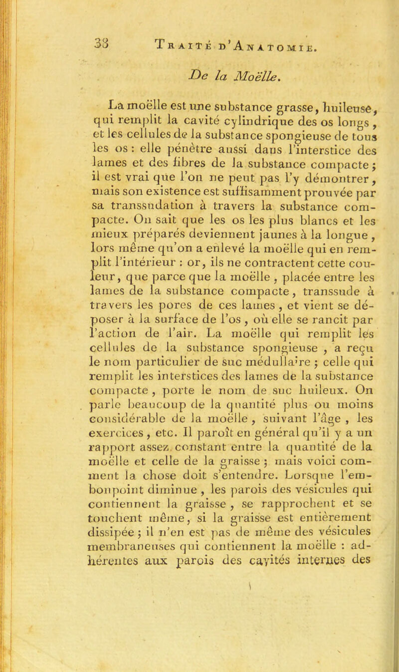 De la Moelle. La moelle est une substance grasse, huileuse, qui remplit la cavité cylindrique des os longs , et les cellules de la substance spongieuse de tous les os : elle pénètre aussi dans l’interstice des lames et des libres de la substance compacte ; il est vrai que l’on ne peut pas l’y démontrer, mais son existence est suffisamment prouvée par sa transsudation à travers la substance com- pacte. On sait que les os les plus blancs et les mieux préparés deviennent jaunes à la longue , lors même qu’on a enlevé la moëlle qui en rem- plit l’intérieur : or, ils ne contractent cette cou- leur, que parce que la moelle , placée entre les lames de la substance compacte, transsude à travers les pores de ces lames , et vient se dé- poser à la surface de l’os , où elle se rancit par l’action de l’air. La moëlle qui remplit les cellules de la substance spongieuse , a reçu le nom particulier de suc médullaire ; celle qui remplit les interstices des lames de la substance compacte , porte le nom de suc huileux. On parle beaucoup de la quantité plus ou moins considérable de la moëlle , suivant l’age , les exercices, etc. Il paroît en général qu’il y a un rapport assez constant entre la quantité de la moëlle et celle de la graisse ; mais voici com- ment la chose doit s’entendre. Lorsque l’em- bonpoint diminue , les parois des vésicules qui contiennent la graisse , se rapprochent et se touchent même, si la graisse est entièrement dissipée ; il n’en est pas de même des vésicules membraneuses qui contiennent la moëlle : ad- hérentes aux parois des cayités internes des \