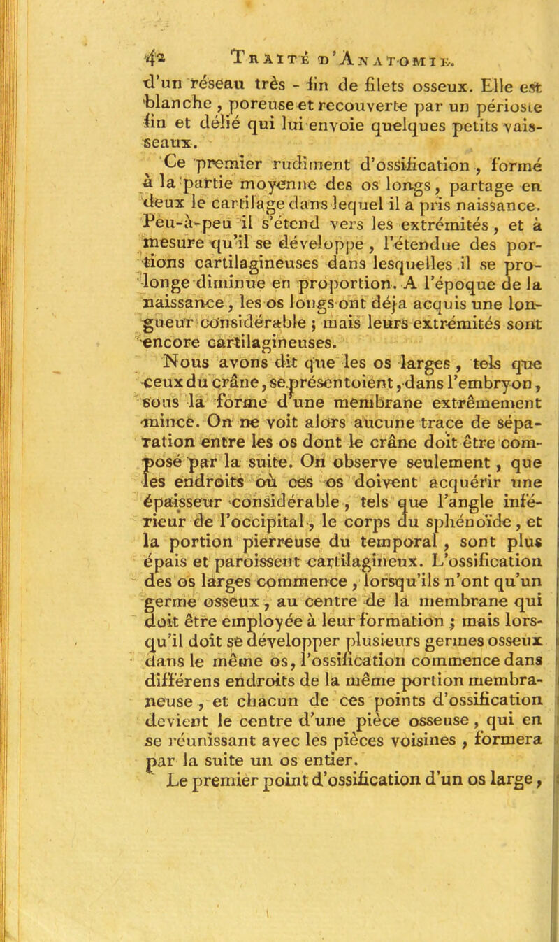 d’un feseau très - fin de filets osseux. Elle est 'blanche , poreuse et recouverte par un périoste fin et délié qui lui envoie quelques petits vais- seaux. Ce premier rudiment d’ossification , formé à la partie moyenne des os longs, partage en deux le cartilage dans lequel il a pris naissance. Peu-à-peu il s’étend vers les extrémités , et à mesure qu’il se développe, l’étendue des por- tions cartilagineuses dans lesquelles il se pro- longe diminue en proportion. A l’époque de la naissance, les os longs ont déjà acquis une lon- gueur considérable ; mais leurs extrémités sont encore cartilagineuses. Nous avons dit que les os larges , tels qne ceux du crâne, se.présentoient, dans l’embryon, sous la forme d une membrane extrêmement mince. On ne voit alors aucune trace de sépa- ration entre les os dont le crâne doit être corn- Î>osé par la suite. On observe seulement, que es endroits où ces os doivent acquérir une épaisseur 'considérable , tels que l’angle infé- rieur de l’occipital, le corps du sphénoïde, et la portion pierreuse du temporal , sont plus épais et paroissent cartilagineux. L’ossification des os larges commence , lorsqu’ils n’ont qu’un germe osseux, au centre de là membrane qui doit être employée à leur formation mais lors- qu’il doit se développer plusieurs germes osseux clans le même os, l’ossification commence dans différens endroits de la même portion membra- neuse , et chacun de ces points d’ossification devient le centre d’une pièce osseuse, qui en se réunissant avec les pièces voisines , formera par la suite un os entier. Le premier point d’ossification d’un os large,