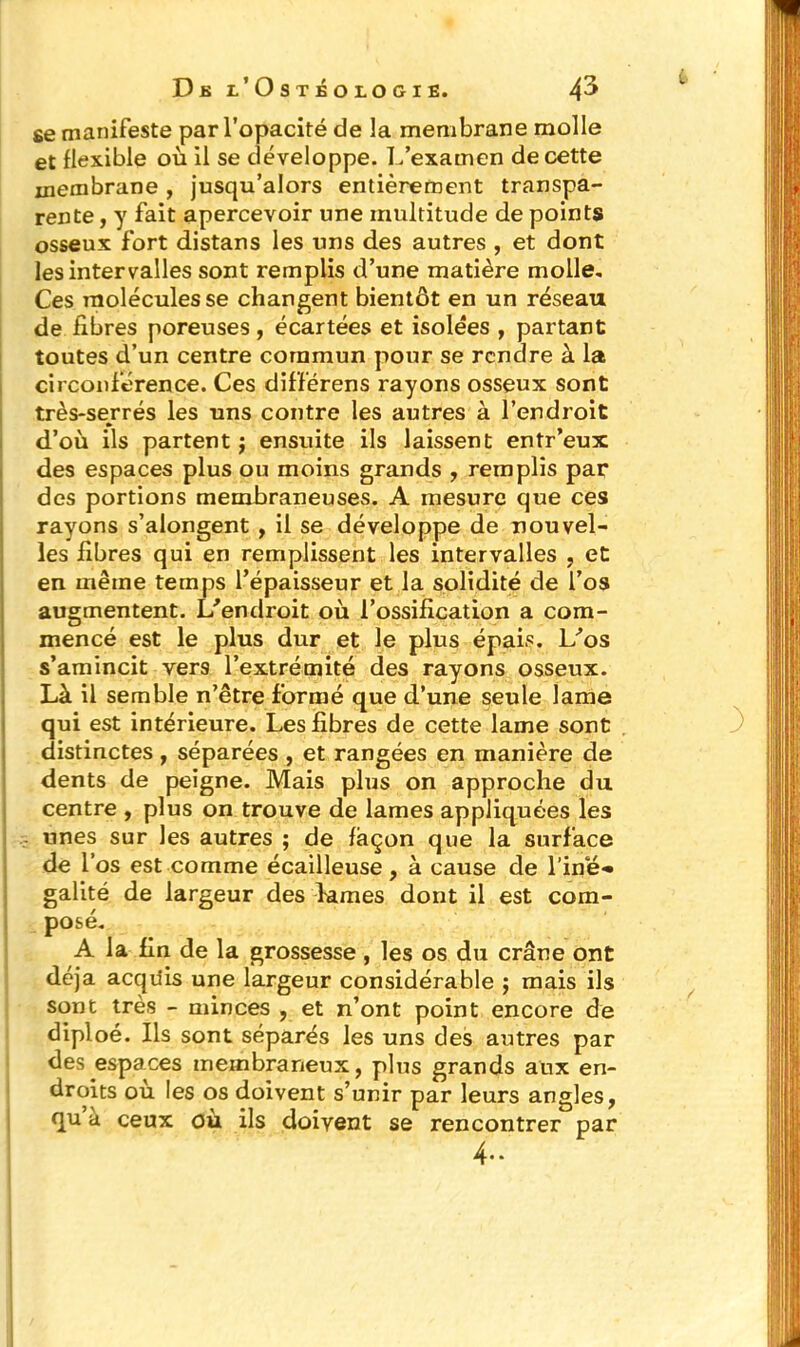 se manifeste par l’opacité de la membrane molle et flexible où il se développe. L’examen de cette membrane , jusqu’alors entièrement transpa- rente , y fait apercevoir une multitude de points osseux fort distans les uns des autres , et dont les intervalles sont remplis d’une matière molle. Ces molécules se changent bientôt en un réseau de fibres poreuses, écartées et isolées , partant toutes d’un centre commun pour se rendre à la circonférence. Ces différens rayons osseux sont très-serrés les uns contre les autres à l’endroit d’où ils partent j ensuite ils laissent entr’eux des espaces plus ou moins grands , remplis par des portions membraneuses. A mesure que ces rayons s’alongent , il se développe de nouvel- les fibres qui en remplissent les intervalles , et en même temps l’épaisseur et la solidité de l’os augmentent. L'endroit où l’ossification a com- mencé est le plus dur et le plus épais. L'os s’amincit vers l’extrémité des rayons osseux. Là il semble n’être formé que d’une seule lame qui est intérieure. Les fibres de cette lame sont distinctes, séparées , et rangées en manière de dents de peigne. Mais plus on approche du centre , plus on trouve de lames appliquées les unes sur les autres ; de façon que la surface de l’os est comme écailleuse, à cause de l’ine» galité de largeur des lames dont il est com- posé. A la fin de la grossesse, les os du crâne ont déjà acquis une largeur considérable ; mais ils sont très - minces , et n’ont point encore de diploé. Ils sont séparés les uns des autres par des espaces membraneux, plus grands aux en- droits où les os doivent s’unir par leurs angles, qu a ceux où ils doivent se rencontrer par 4-