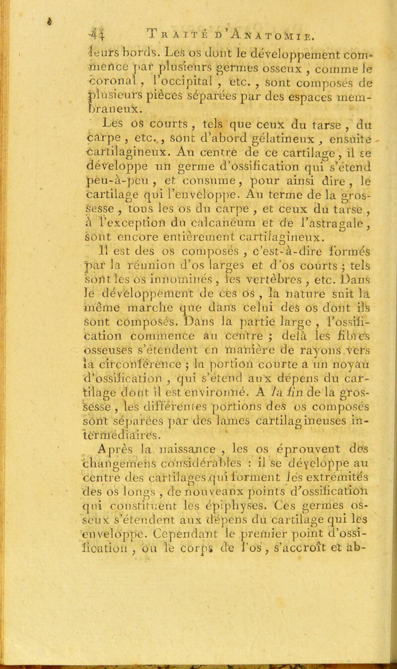 i 44 Traité d’ÀnatoMie. ■leurs bords. Les os dont le développement com- mence par plusieurs germes osseux , comme le coronal , 1 occipital , etc. , sont composés de plusieurs pièces séparées par des espaces mem- braneux. Les os courts , tels que ceux du tarse , du carpe , etc.., sont d’abord gélatineux, ensuite - cartilagineux. Au centre de ce cartilage, il se développe un germe d’ossification qui s’étend peu-à-peu , et consume, pour ainsi dire , le cartilage qui l’enveloppe. Au terme de la gros- sesse , tous les os du carpe , et ceux du tarse , à l’exception du calcanéum et de l’astragale, sont encore entièrement cartilagineux. 11 est des os composés , c’est-à-dire formés par la réunion d’os larges et d’os courts ; tels 'sont les os innommés , les vertèbres , etc. Dans le développement de ces os , la nature suit la même marche que dans celui des os dont ils sont composés. Dans la partie large , l’ossiii- cation commence au centre ; delà les filnés osseuses s’étendent en manière de rayons.vers la circonférence ; la portion courte a un noyau d'ossification , qui s’étend aux dépens du car- tilage dont il est environné. A J a Un de la gros- sesse , les différentes portions des os composés sont séparées par des lames cartilagineuses in- termédiaires. Après la naissance , les os éprouvent des changemens considérables : il se déyeloppe au centre des cartilages,qui forment les extrémités des os longs , de nouveaux points d'ossification qui constituent les épiphyses. Ces germes os- seux s’étendent aux dépens du cartilage qui les enveloppe. Cependant le premier point d’ossi- fication , ou le corps de l’os , s’accroît et ab-