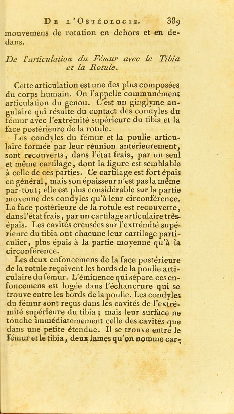 mouvemens de rotation en dehors et en de- dans. De Varticulation du Fémur avec le Tibia et la Rotule. Cette articulation est une des plus composées du corps humain. On l’appelle communément articulation du genou. C’est un ginglyme an- gulaire qui résulte du contact des condyles du fémur avec l’extrémité supérieure du tibia et la face postérieure de la rotule. Les condyles du fémur et la poulie articu- laire formée par leur réunion antérieurement, sont recouverts, dans l’état frais, par un seul et même cartilage, dont la figure est semblable à celle de ces parties. Ce cartilage est fort épais en général, mais son épaisseur n’est pas la même par-tout; elle est plus considérable sur la partie moyenne des condyles qu’à leur circonférence. La face postérieure de la rotule est recouverte, dans l’état frais, par un cartilage articulaire très- épais. Les cavités creusées sur l’extrémité supé- rieure du tibia ont chacune leur cartilage parti- culier, plus épais à la partie moyenne qu’à la circonférence. Les deux enfoncemens de la face postérieure de la rotule reçoivent les bords de la poulie arti- culaire du fémur. L’éminence qui sépare ces en- foncemens est logée dans l’échancrure qui se trouve entre les bords de la poulie. Les condyles du fémur sont reçus dans les cavités de l’extré- mité supérieure du tibia ; mais leur surface ne touche immédiatemement celle des cavités que dans une petite étendue. Il se trouve entre le fémur et le tibia, deux lames qu’on nomme car-