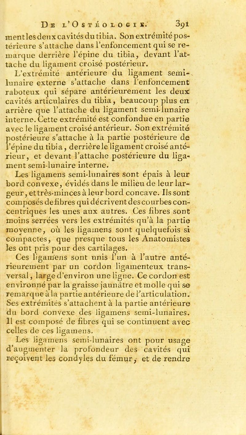 mentles deux cavités du tibia. Son extrémité pos- térieure s’attache dans l’enfoncement qui se re- marque derrière l’épine du tibia, devant l’at- tache du ligament croisé postérieur. L’extrémité antérieure du ligament semi- lunaire externe s’attache dans l’enfoncement raboteux qui sépare antérieurement les deux cavités articulaires du tibia, beaucoup plus en arrière que l’attache du ligament semi-lunaire interne. Cette extrémité est confondue en partie avec le ligament croisé antérieur. Son extrémité postérieure s’attache à la partie postérieure de l’épine du tibia, derrière le ligament croisé anté- rieur, et devant l’attache postérieure du liga- ment semi-lunaire interne. Les ligamens semi-lunaires sont épais à leur bord convexe, évidés dans le milieu de leur lar- geur, et très-min ces à leur bord concave. Us sont composés défibrés qui décrivent des courbes con- centriques les unes aux autres. Ces fibres sont moins serrées vers les extrémités qu’à la partie moyenne, où les ligamens sont quelquefois si compactes, que presque tous les Anatomistes les ont pris pour des cartilages. Ces ligamens sont unis l’un à l’autre anté- rieurement par un cordon ligamenteux trans- versal, large d’environ une ligne. Ce cordon est environné par la graisse jaunâtre et molle qui se remarque à la partie antérieure de l'articulation. Ses extrémités s’attachent à la partie antérieure du bord convexe des ligamens semi-lunaires. 11 est composé de fibres qui se continuent avec celles de ces ligamens. Les ligamens semi-lunaires ont pour usage d’augmenter la profondeur des cavités qui reçoivent les condyles du fémur,- et de rendre