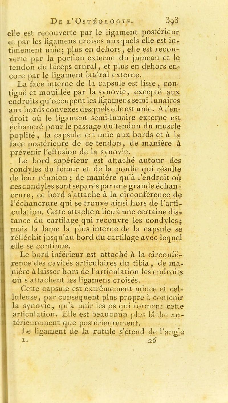 elle est recouverte par le ligament postérieur et par les ligamens croisés auxquels elle est in- timement unie-, plus en dehors, elle est recou- verte par la portion externe du jumeau et le tendon du biceps crural, et plus en dehors en- core par le ligament latéral externe. La face interne de la capsule est lisse, con- tiguë et mouillée par la synovie, excepté aux endroits qu’occupent les ligamens serni-lunaires aux bords convexes desquels elle est unie. A l’en- droit où le ligament semi-lunaire externe est échancré pour le passage du tendon du muscle poplité , la capsule est unie aux bords et à la face postérieure de ce tendon, de manière à prévenir l’effusion de la synovie. Le bord supérieur est attaché autour des condyles du fémur et de la poulie qui résulte de leur réunion ; de manière qu’à l’endroit où ces condyles sont séparés par une grande échan- crure, ce bord s’attache à la circonférence de l’échancrure qui se trouve ainsi hors de l’arti- culation. Cette attache a lieu à une certaine dis- tance du cartilage qui recouvre les condyles j mais la lame la plus interne de la capsule se réfléchit jusqu’au bord du cartilage avec lequel elle se continue. Le bord inférieur est attaché à la circonfé- rence des cavités articulaires du tibia, de ma- nière à laisser hors de l’articulation les endroits où s’attachent les ligamens croisés. Cette capsule est extrêmement mince et cel- luleuse, par conséquent plus propre à contenir la synovie, qu’à unir les os qui forment cette articulation. Elle est beaucoup plus lâche an- térieurement que postérieurement. Le ligament de la rotule s’étend de l’angle X- 2.6