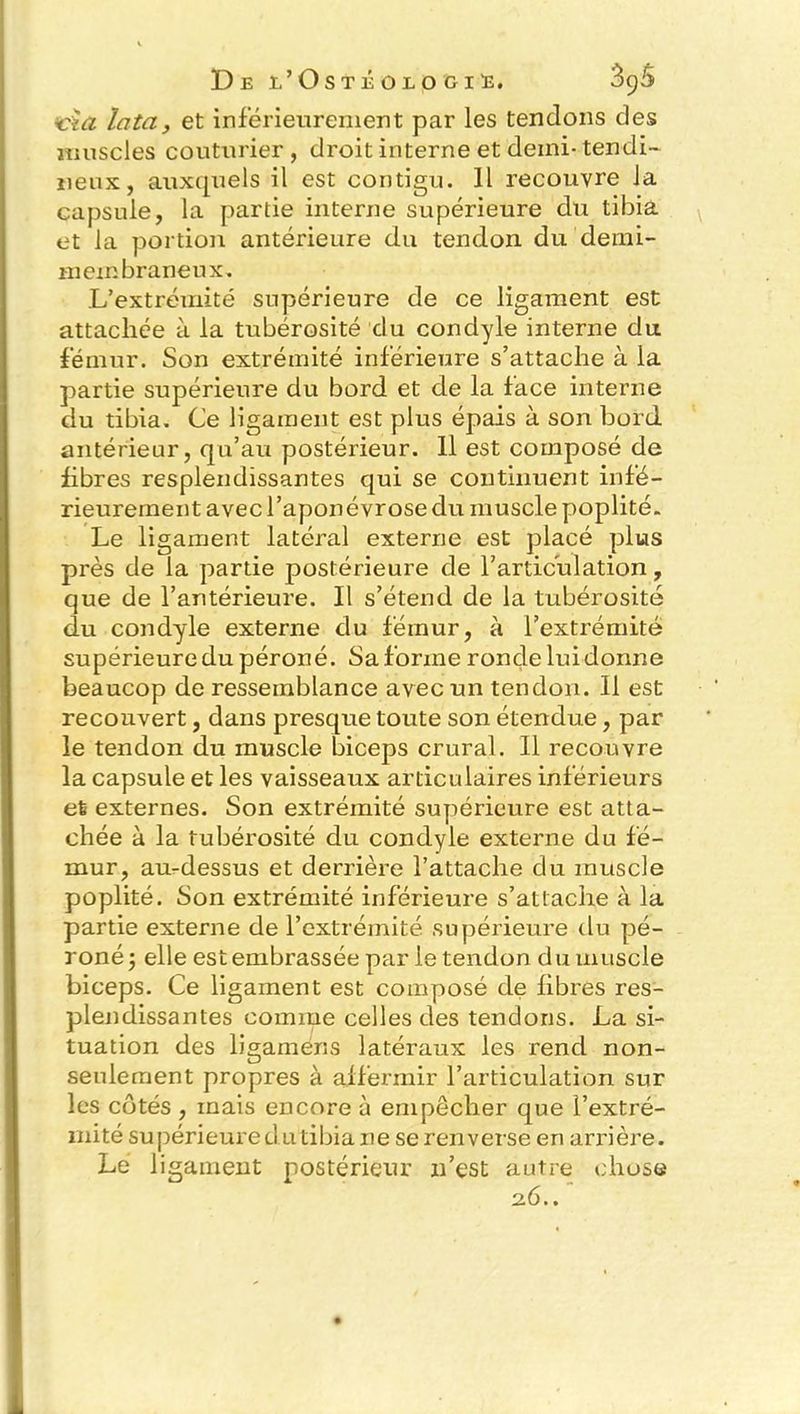 cia lata, et inférieurement par les tendons des muscles couturier, droit interne et demi-tendi- neux, auxquels il est contigu. Il recouvre la capsule, la partie interne supérieure du tibia et la portion antérieure du tendon du demi- membraneux. L’extrémité supérieure de ce ligament est attachée à la tubérosité du condyle interne du fémur. Son extrémité inférieure s’attache à la partie supérieure du bord et de la face interne du tibia. Ce ligament est plus épais à son bord antérieur, qu’au postérieur. 11 est composé de fibres resplendissantes qui se continuent infé- rieurement avec l’aponévrose du muscle poplité. Le ligament latéral externe est placé plus près de la partie postérieure de l’articulation, que de l’antérieure. Il s’étend de la tubérosité du condyle externe du fémur, à l’extrémité supérieure du péroné. Sa forme ronde lui donne beaucop de ressemblance avec un tendon. 11 est recouvert, dans presque toute son étendue, par le tendon du muscle biceps crural. Il recouvre la capsule et les vaisseaux articulaires inférieurs el externes. Son extrémité supérieure est atta- chée à la tubérosité du condyle externe du fé- mur, au-dessus et derrière l’attache du muscle poplité. Son extrémité inférieure s’attache à la partie externe de l’extrémité supérieure du pé- roné 5 elle est embrassée par le tendon du muscle biceps. Ce ligament est composé de fibres res- plendissantes comme celles des tendons. La si- tuation des ligaméns latéraux les rend non- seulement propres à affermir l’articulation sur les côtés , mais encore à empêcher que l’extré- mité supérieure cl utibia ne se ren verse en arrière. Le ligament postérieur n’est autre chose 2.6..