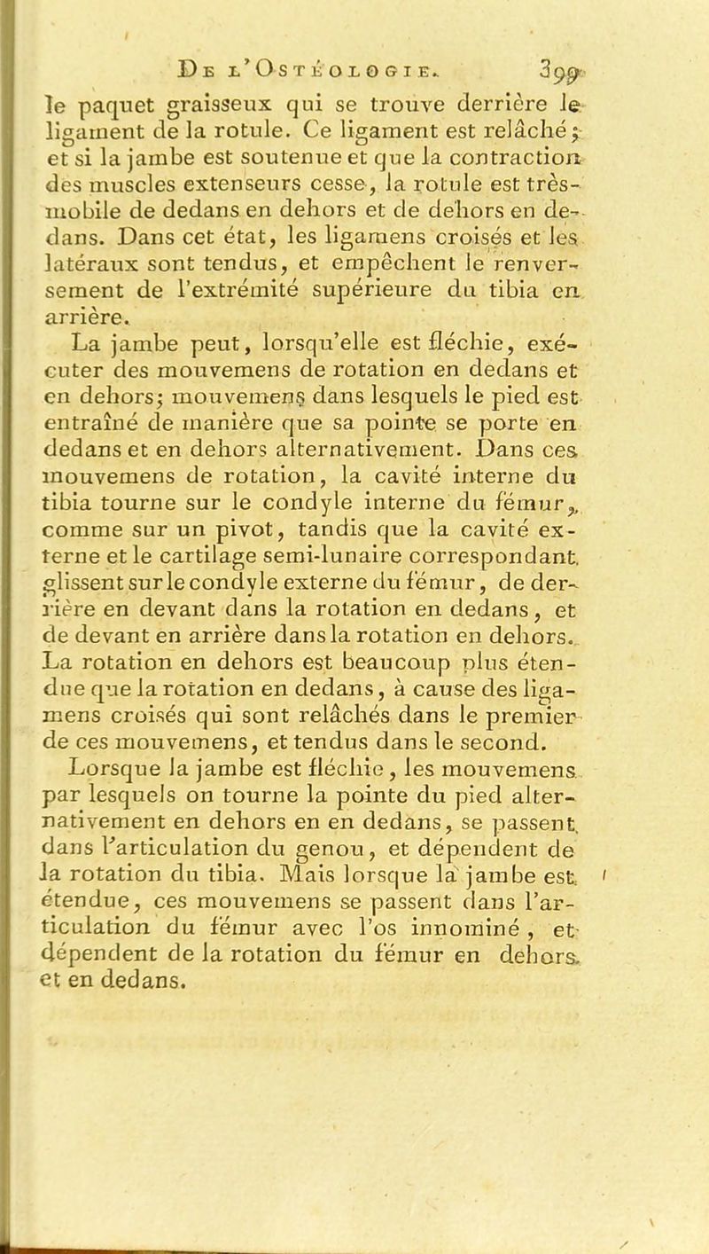 le paquet graisseux qui se trouve derrière Je ligament de la rotule. Ce ligament est relâché; et si la jambe est soutenue et que la contraction des muscles extenseurs cesse, la rotule est très- mobile de dedans en dehors et de dehors en de- dans. Dans cet état, les ligaraens croisés et les latéraux sont tendus, et empêchent le renver- sement de l’extrémité supérieure du tibia en arrière. La jambe peut, lorsqu’elle est fléchie, exé- cuter des mouvemens de rotation en dedans et en dehors; mouvemens dans lesquels le pied est entraîné de manière que sa pointe se porte en dedans et en dehors alternativement. Dans ces mouvemens de rotation, la cavité interne du tibia tourne sur le condyle interne du fémur,, comme sur un pivot, tandis que la cavité ex- terne et le cartilage semi-lunaire correspondant, glissent sur le condyle externe du fémur, de der- rière en devant dans la rotation en dedans, et de devant en arrière dans la rotation en dehors. La rotation en dehors est beaucoup plus éten- due que la rotation en dedans, à cause des liga- mens croisés qui sont relâchés dans le premier de ces mouvemens, et tendus dans le second. Lorsque Ja jambe est fléchie, les mouvemens par lesquels on tourne la pointe du pied alter- nativement en dehors en en dedans, se passent, dans l'articulation du genou, et dépendent de la rotation du tibia. Mais lorsque la jambe est étendue, ces mouvemens se passent dans l’ar- ticulation du fémur avec l’os innommé , et dépendent de la rotation du fémur en dehors, et en dedans.