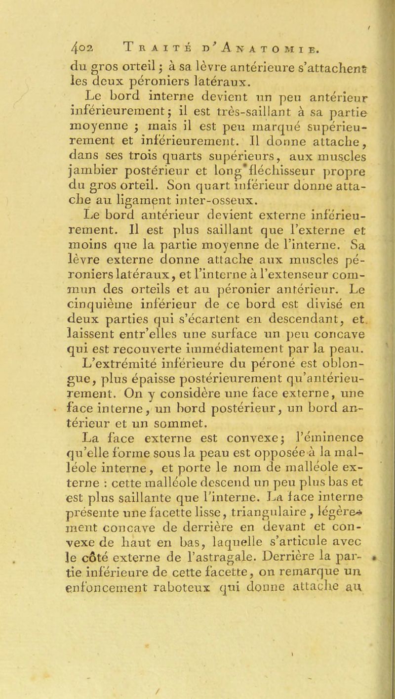 du gros orteil ; à sa lèvre antérieure s’attachent les deux péroniers latéraux. Le bord interne devient un peu antérieur inférieurement ; il est très-saillant à sa partie moyenne 5 mais il est peu marqué supérieu- rement et inférieurement. Il donne attache, dans ses trois quarts supérieurs, aux muscles jambier postérieur et long'fléchisseur propre du gros orteil. Son quart inférieur donne atta- che au ligament inter-osseux. Le bord antérieur devient externe inférieu- rement. Il est plus saillant que l’externe et moins que la partie moyenne de l’interne. Sa lèvre externe donne attache aux muscles pé- roniers latéraux, et l’interne à l’extenseur com- mun des orteils et au péronier antérieur. Le cinquième inférieur de ce bord est divisé en deux parties qui s’écartent en descendant, et laissent entr’elles une surface un peu concave qui est recouverte immédiatement par la peau. L’extrémité inférieure du péroné est oblon- gue, plus épaisse postérieurement qu’antérieu- rement. On y considère une face externe, une face interne, un bord postérieur, un bord an- térieur et un sommet. La face externe est convexe ; l’éminence qu’elle forme sous la peau est opposée à la mal- léole interne, et porte le nom de malléole ex- terne : cette malléole descend un peu plus bas et est plus saillante que l'interne. La face interne présente une facette lisse, triangulaire , légère* ment concave de derrière en devant et con- vexe de haut en bas, laquelle s’articule avec le côté externe de l’astragale. Derrière la par- • tie inférieure de cette facette, on remarque un enfoncement raboteux qui donne attache au /