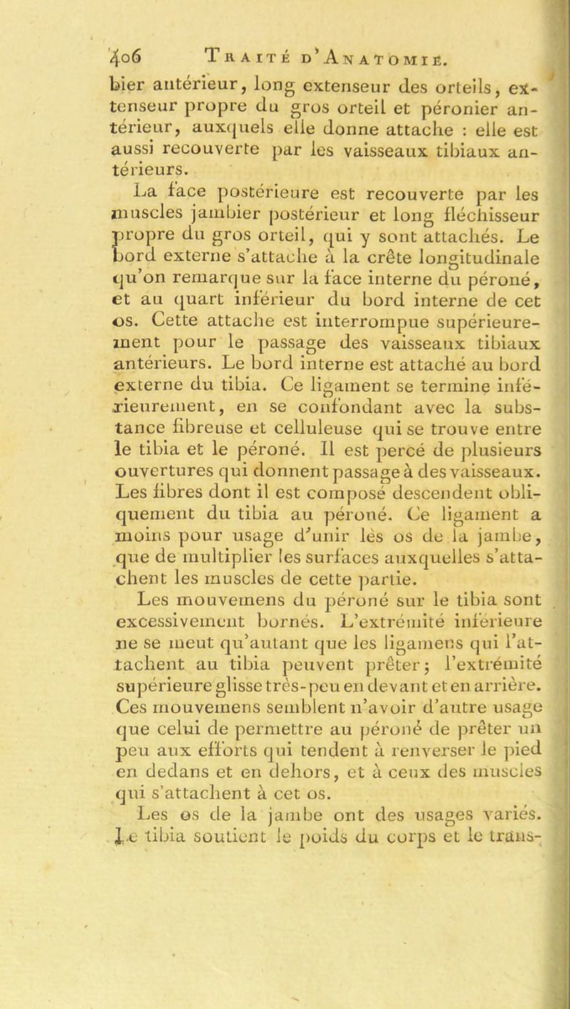 hier antérieur, long extenseur des orteils, ex- tenseur propre du gros orteil et péronier an- térieur, auxquels elle donne attache : elle est aussi recouverte par les vaisseaux tibiaux an- térieurs. La face postérieure est recouverte par les muscles jambier postérieur et long fléchisseur propre du gros orteil, qui y sont attachés. Le bord externe s’attache à la crête longitudinale qu’on remarque sur la face interne du péroné, et au quart inférieur du bord interne de cet os. Cette attache est interrompue supérieure- ment pour le passage des vaisseaux tibiaux antérieurs. Le bord interne est attaché au bord externe du tibia. Ce ligament se termine infé- rieurement, en se confondant avec la subs- tance fibreuse et celluleuse qui se trouve entre le tibia et le péroné. Il est percé de plusieurs ouvertures qui donnent passage à des vaisseaux. Les fibres dont il est composé descendent obli- quement du tibia au péroné. Ce ligament a moins pour usage d'unir lés os de la jambe, que de multiplier les surfaces auxquelles s’atta- chent les muscles de cette partie. Les ffiouvemens du péroné sur le tibia sont excessivement bornés. L’extrémité inférieure ne se meut qu’autant que les ligamens qui l’at- tachent au tibia peuvent prêter 5 l’extrémité supérieure glisse très-peu en devant et en arrière. Ces rnouvemens semblent n’avoir d’autre usage que celui de permettre au péroné de prêter un peu aux efforts qui tendent à renverser le pied en dedans et en dehors, et à ceux des muscles qui s’attachent à cet os. Les os de la jambe ont des usages variés, le tibia soutient le poids du corps et le trans-