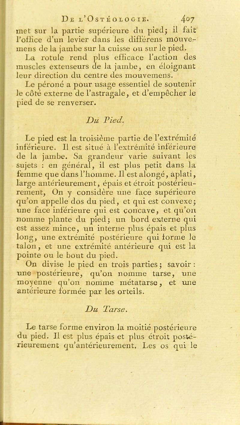 met sur la partie supérieure du piedj il fait l'office d’un levier dans les différens mouver mens de la jambe sur la cuisse ou sur le pied. La rotule rend plus efficace l’action des muscles extenseurs de la jambe, en éloignant leur direction du centre des niouvemens. Le péroné a pour usage essentiel de soutenir le côté externe de l’astragale, et d’empêcher le pied de se renverser. Du Pied. Le pied est la troisième partie de l’extrémité inférieure. Il est situé à l’extrémité inférieure de la jambe. Sa grandeur varie suivant les sujets : en général, il est plus petit dans la femme que dans l’homme. Il est alongé, aplati, large antérieurement, épais et étroit postérieu- rement, On y considère une face supérieure qu’on appelle dos du pied, et qui est convexe- une face inférieure qui est concave, et qu’on nomme plante du piedj un bord externe qui est assez mince, un interne plus épais et plus long, une extrémité postérieure qui forme le talon, et une extrémité antérieure qui est la pointe ou le bout du pied. On divise le pied en trois parties ; savoir : une postérieure, qu’on nomme tarse, une moyenne qu’on nomme métatarse, et une antérieure formée par les orteils. Du Tarse. Le tarse forme environ la moitié postérieure du pied. Il est plus épais et plus étroit posté- rieurement qu’antérieurement. Les os qui le