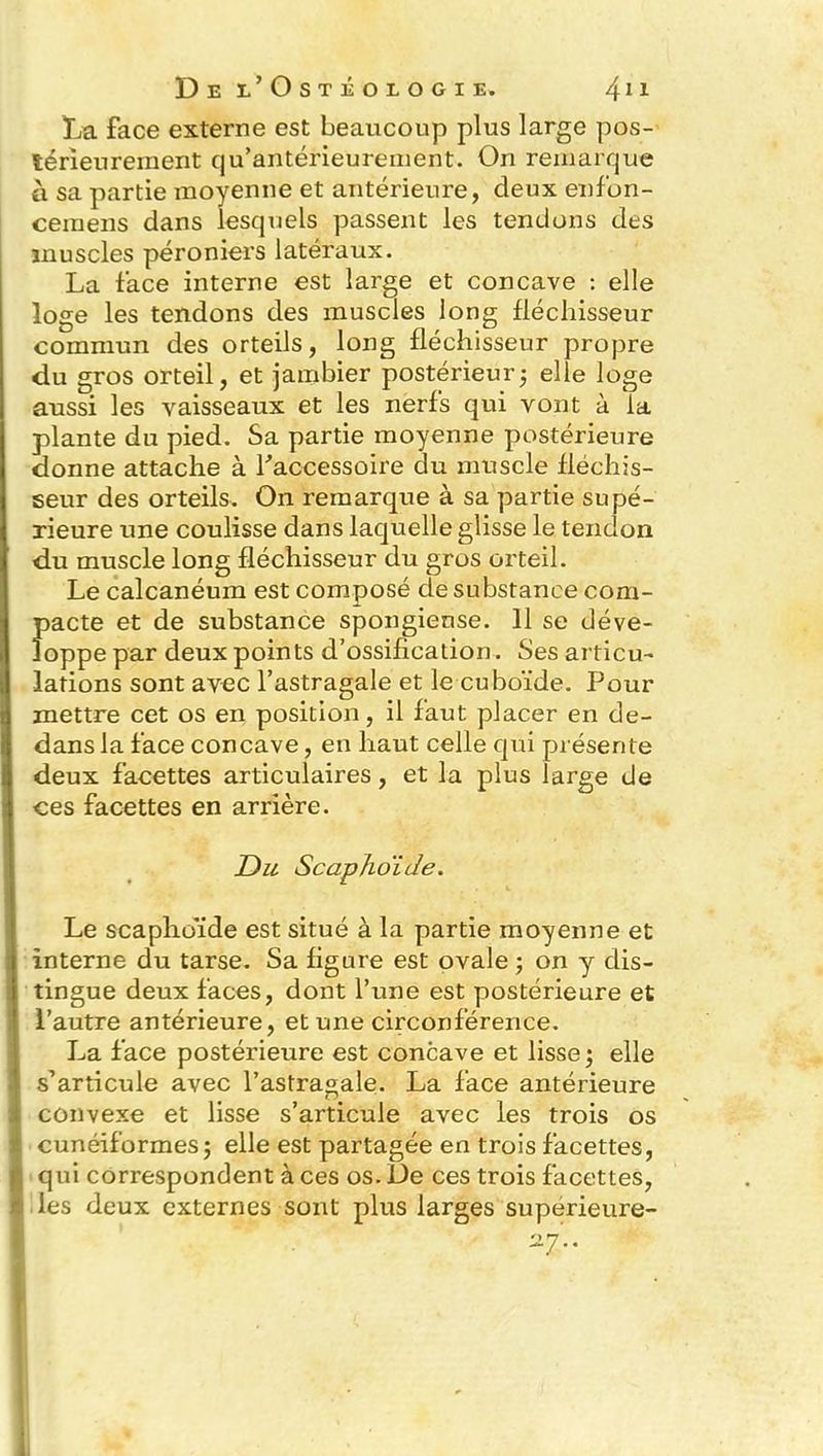 La face externe est beaucoup plus large pos- térieurement qu’antérieurement. On remarque à sa partie moyenne et antérieure, deux enfon- cemens dans lesquels passent les tendons des muscles péroniers latéraux. La face interne est large et concave : elle loge les tendons des muscles long fléchisseur commun des orteils, long fléchisseur propre du gros orteil, et jambier postérieur; elle loge aussi les vaisseaux et les nerfs qui vont à la plante du pied. Sa partie moyenne postérieure donne attache à l'accessoire du muscle fléchis- seur des orteils. On remarque à sa partie supé- rieure une coulisse dans laquelle glisse le tendon du muscle long fléchisseur du gros orteil. Le calcanéum est composé de substance com- pacte et de substance spongieuse. 11 se déve- loppe par deux points d’ossification. Ses articu- lations sont avec l’astragale et le cuboïde. Pour mettre cet os en position, il faut placer en de- dans la face concave, en haut celle qui présente deux facettes articulaires, et la plus large de ces facettes en arrière. Du Scapho'ide. Le scaphoïde est situé à la partie moyenne et interne du tarse. Sa figure est ovale ; on y dis- tingue deux faces, dont l’une est postérieure et l’autre antérieure, et une circonférence. La face postérieure est concave et lisse; elle s’articule avec l’astragale. La face antérieure convexe et lisse s’articule avec les trois os cunéiformes; elle est partagée en trois facettes, qui correspondent à ces os. De ces trois facettes, I les deux externes sont plus larges superieure- a7’..