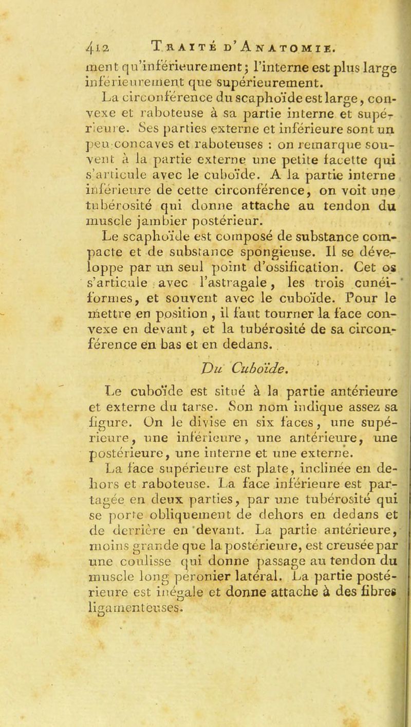 ment qu’inférieureinent; l’interne est plus large inférieurement que supérieurement. La circonférence du scaphoïde est large, con- vexe et raboteuse à sa partie interne et supé- rieure. Ses parties externe et inférieure sont un peu concaves et raboteuses : on remarque sou- vent à la partie externe une petite facette qui s’articule avec le cuboïde. A la partie interne inférieure de cette circonférence, on voit une tubérosité qui donne attache au tendon du muscle jambier postérieur. Le scaphoïde est composé de substance com- pacte et de substance spongieuse. Il se déve- loppe par un seul point d’ossification. Cet os s’articule avec l’astragale, les trois cunéi- ' formes, et souvent avec le cuboïde. Pour le mettre en position , il faut tourner la face con- vexe en devant, et la tubérosité de sa circon- férence en bas et en dedans. Du Cuboïde. Le cuboïde est situé à la partie antérieure et externe du tarse. Son nom indique assez sa ligure. On le divise en six faces, une supé- rieure, une inférieure, une antérieure, une postérieure, une interne et une externe. La face supérieure est plate, inclinée en de- hors et raboteuse. La face inférieure est par- tagée en deux parties, par une tubérosité qui se porte obliquement de dehors en dedans et de derrière en devant. La partie antérieure, moins grande que la postérieure, est creusée par une coulisse qui donne passage au tendon du muscle long peronier latéral. La partie posté- rieure est inégale et donne attache à des fibres ligamenteuses.