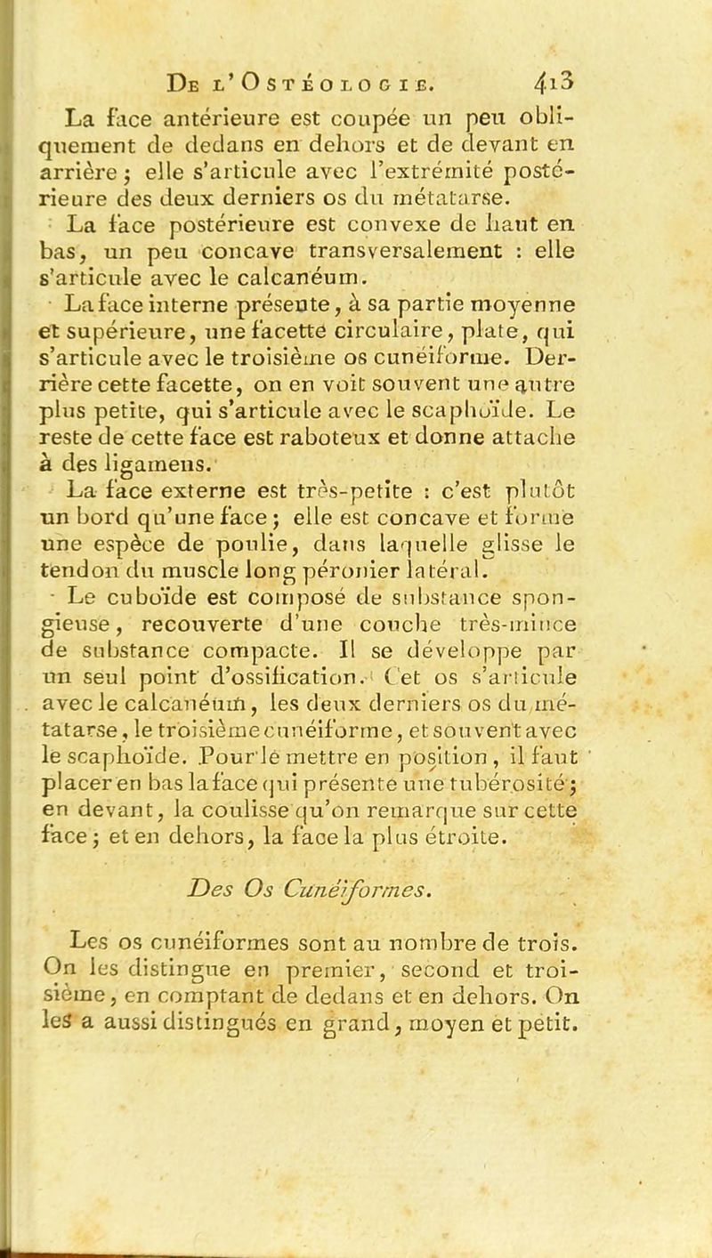 La face antérieure est coupée un peu obli- quement de dedans en dehors et de devant en arrière; elle s’articule avec l’extrémité posté- rieure des deux derniers os du métatarse. La face postérieure est convexe de haut en bas, un peu concave transversalement : elle s’articule avec le calcanéum. La face interne présente, à sa partie moyenne et supérieure, une facette circulaire, plate, qui s’articule avec le troisième os cunéiforme. Der- rière cette facette, on en voit souvent une autre plus petite, qui s’articule avec le scaphoïde. Le reste de cette face est raboteux et donne attache à des ligainens. La face externe est très-petite : c’est plutôt un bord qu’une face ; elle est concave et forme une espèce de poulie, dans laquelle glisse le tendon du muscle long péronier latéral. ■ Le cuboïde est composé de substance spon- gieuse, recouverte d’une couche très-mince de substance compacte. Il se développe par un seul point d’ossilication. bet os s’articule avec le calcanéum, les deux derniers os du mé- tatarse, le troisième cunéiforme, et souvent avec le scaphoïde. Pour'lé mettre en position, il faut placer en bas la face qui présente une tubérosité ; en devant, la coulisse qu’on remarque sur cette face ; et en dehors, la face la plus étroite. Des Os Cunéiformes. Les os cunéiformes sont au nombre de trois. On les distingue en premier, second et troi- sième , en comptant de dedans et en dehors. On les a aussi distingués en grand, moyen et petit.