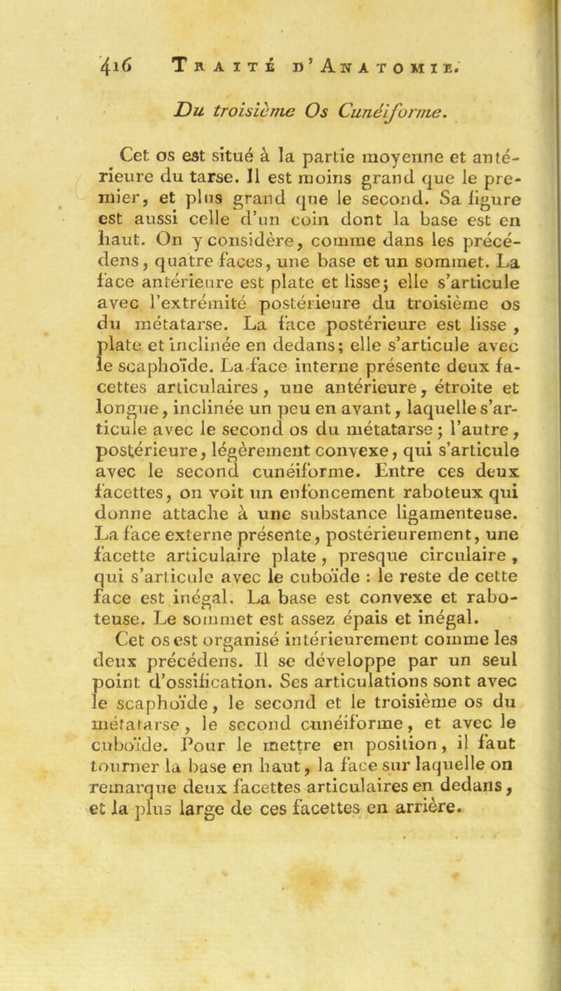 Du troisième Os Cunéiforme. Cet os est situé à la partie moyenne et anté- rieure du tarse. 11 est moins grand que le pre- mier, et pins grand que le second. Sa ligure est aussi celle d’un coin dont la base est en haut. On y considère, comme dans les précé- dens, quatre faces, une base et un sommet. La face antérieure est plate et lisse ; elle s’articule avec l’extrémité postérieure du troisième os du métatarse. La face postérieure est lisse , {date et inclinée en dedans; elle s’articule avec e scaphoïde. La face interne présente deux fa- cettes articulaires, une antérieure, étroite et longue, inclinée un peu en avant, laquelle s’ar- ticule avec le second os du métatarse ; l’autre, postérieure, légèrement convexe, qui s’articule avec le second cunéiforme. Entre ces deux facettes, on voit un enfoncement raboteux qui donne attache à une substance ligamenteuse. La face externe présente, postérieurement, une facette articulaire plate, presque circulaire , qui s’articule avec le cuboïde : le reste de cette face est inégal. La base est convexe et rabo- teuse. Le sommet est assez épais et inégal. Cet os est organisé intérieurement comme les deux précédens. Il se développe par un seul point d’ossification. Ses articulations sont avec le scaphoïde, le second et le troisième os du métatarse, le second cunéiforme, et avec le cuboïde. Pour le mettre en position, il faut tourner la base en haut, la face sur laquelle on remarque deux facettes articulaires en dedans, et la plus large de ces facettes en arrière.