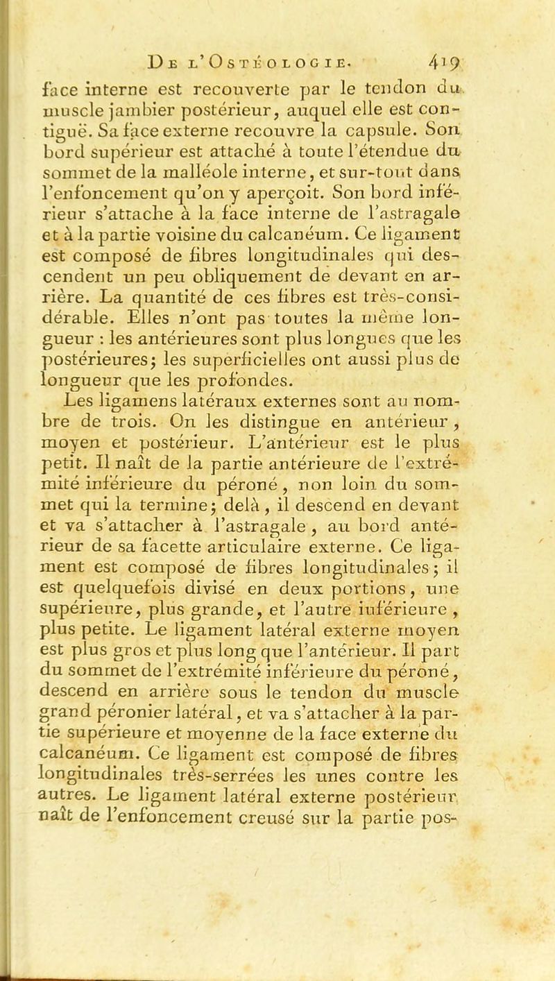 face interne est recouverte par le tendon du muscle jambier postérieur, auquel elle est con- tiguë. Sa face externe recouvre la capsule. Son bord supérieur est attaché à toute l’étendue du sommet de la malléole interne, et sur-tout dans l’enfoncement qu’on y aperçoit. Son bord infé- rieur s’attache à la face interne de l’astragale et à la partie voisine du calcanéum. Ce ligament est composé de fibres longitudinales qui des- cendent un peu obliquement de devant en ar- rière. La quantité de ces fibres est très-consi- dérable. Elles n’ont pas toutes la même lon- gueur : les antérieures sont plus longues que les postérieures; les superficielles ont aussi plus de longueur que les profondes. Les ligamens latéraux externes sont au nom- bre de trois. On les distingue en antérieur , moyen et postérieur. L’antérieur est le plus petit. Il naît de la partie antérieure de l’extré- mité inférieure du péroné , non loin du som- met qui la termine; delà, il descend en devant et va s’attacher à l’astragale , au bord anté- rieur de sa facette articulaire externe. Ce liga- ment est composé de fibres longitudinales; il est quelquefois divisé en deux portions, une supérieure, plus grande, et l’autre inférieure , plus petite. Le ligament latéral externe moyen est plus gros et plus long que l’antérieur. Il part du sommet de l’extrémité inférieure du péroné, descend en arrière sous le tendon du muscle grand péronier latéral, et va s’attacher à la par- tie supérieure et moyenne de la face externe du calcanéum. Ce ligament est composé de fibres longitudinales très-serrées les unes contre les autres. Le ligament latéral externe postérieur naît de l’enfoncement creusé sur la partie pos-