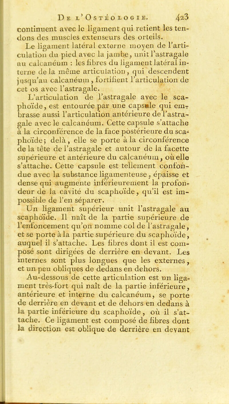 continuent avec le ligament qui retient les ten- dons des muscles extenseurs des orteils. Le ligament latéral externe moyen de l'arti- culation du pied avec la jambe, unit l’astragale au calcanéum : les libres du ligament latéral in- terne delà même articulation, qui descendent jusqu’au calcanéum , fortifient l’articulation de cet os avec l’astragale. L’articulation de l’astragale avec le sca- phoïde , est entourée par une capsule qui em? brasse aussi l’articulation antérieure de l’astra- gale avec le calcanéum. Cette capsule s’attache à la circonférence de la face postérieure du sca- phoïde; delà, elle se porte à la circonférence de la tête de l’astragale et autour de la facette supérieure et antérieure du calcanéum, où elle s’attache. Cette capsule est tellement confon- due avec la substance ligamenteuse T épaisse et dense qui augmente inférieurement la profon- deur de la cavité du scaphoïde, qu’il est im- possible de l’en séparer. Un ligament supérieur unit l’astragale au scaphoïde. Il naît de la partie supérieure de l’enfoncement qu’on nomme col de l'astragale, et se porte à la partie supérieure du scaphoïde, auquel il s’attache. Les fibres dont il est com- posé sont dirigées de derrière en devant. Les internes sont plus longues que les externes, et un peu obliques de dedans en dehors. Au-dessous de cette articulation est un liga- ment très-fort qui naît de la partie inférieure, antérieure et interne du calcanéum, se porte de derrière en devant et de dehors en dedans à la partie inférieure du scaphoïde, où il s’at- tache. Ce ligament est composé de fibres dont la direction est oblique de derrière en devant