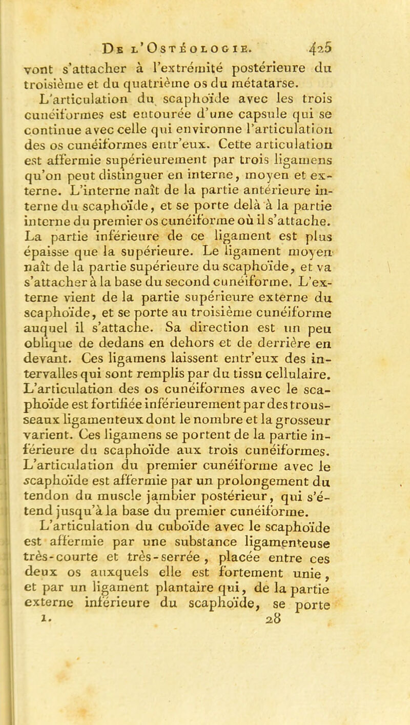 vont s’attacher à l'extrémité postérieure du troisième et du quatrième os du métatarse. L'articulation du scaphoïde avec les trois cunéiformes est entourée d’une capsule qui se continue avec celle qui environne l’articulation des os cunéiformes entr’eux. Cette articulation est affermie supérieurement par trois ligamens qu’on peut distinguer en interne, moyen et ex- terne. L’interne naît de la partie antérieure in- terne du scaphoïde, et se porte delà à la partie interne du premier os cunéiforme où il s’attache. La partie inférieure de ce ligament est plus épaisse que la supérieure. Le ligament moyen naît de la partie supérieure du scaphoïde, et va s’attacher à la base du second cunéiforme. L’ex- terne vient de la partie supérieure externe du scaphoïde, et se porte au troisième cunéiforme auquel il s’attache. Sa direction est un peu oblique de dedans en dehors et de derrière en devant. Ces ligamens laissent entr’eux des in- tervalles qui sont remplis par du tissu cellulaire. L’articulation des os cunéiformes avec le sca- phoïde est fortifiée inférieurement par des trous- seaux ligamenteux dont le nombre et la grosseur varient. Ces ligamens se portent de la partie in- férieure du scaphoïde aux trois cunéiformes. L’articulation du premier cunéiforme avec le scaphoïde est affermie par un prolongement du tendon du muscle jambier postérieur, qui s’é- tend jusqu’à la base du premier cunéiforme. L’articulation du cuboïde avec le scaphoïde est affermie par une substance ligamenteuse très-courte et très - serrée , placée entre ces deux os auxquels elle est fortement unie, et par un ligament plantaire qui, de la partie externe inférieure du scaphoïde, se porte i. 2 8