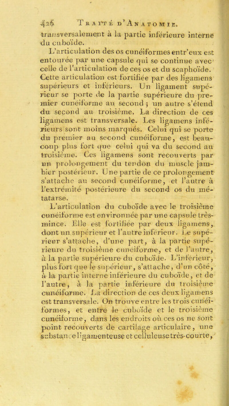 4^6 T r a it É d’Anatomi e. transversalement à la partie inférieure interne du cuboïde. L’articulation des os cunéiformes entr’eux est entourée par une capsule qui se continue avec celle de l’articulation de ces os et du scaphoïde. Cette articulation est fortifiée par des ligamens supérieurs et inférieurs. Un ligament supé- rieur se porte de la partie supérieure du pre- mier cunéiforme au second ; un autre s’étend du second au troisième. La direction de ces ligamens est transversale. Les ligamens infé- rieurs sont moins marqués. Celui qui se porte du premier au second cunéiforme, est beau- coup plus fort que celui qui va du second au troisième. Ces ligamens sont recouverts par un prolongement du tendon du muscle jara- bier postérieur. Une partie de ce prolongement s’attache au second cunéiforme, et l’autre à l’extrémité postérieure du second os du mé- tatarse. L’articulation du cuboïde avec le troisième cunéiforme est environnée par une capsule très- mince. Elle est fortifiée par deux ligamens, dont un supérieur et l’autre inférieur. Le supé- rieur s’attache, d’une part, à la partie supé- rieure du troisième cunéiforme, et de l’autre, à la partie supérieure du cuboïde. L’inférieur, plus fort que le supérieur, s’attache, d’un côté, à la partie interne inférieure du cuboïde, et de l’autre, à la partie inférieure du troisième cunéiforme. La direction de ces deux ligamens est transversale. On trouve entre les trois cunéi- formes, et entre le cuboïde et le troisième cunéiforme, dans les endroits où ces os ne sont point recouverts de cartilage articulaire, une substance ligamenteuse et celluleuse très-courte,