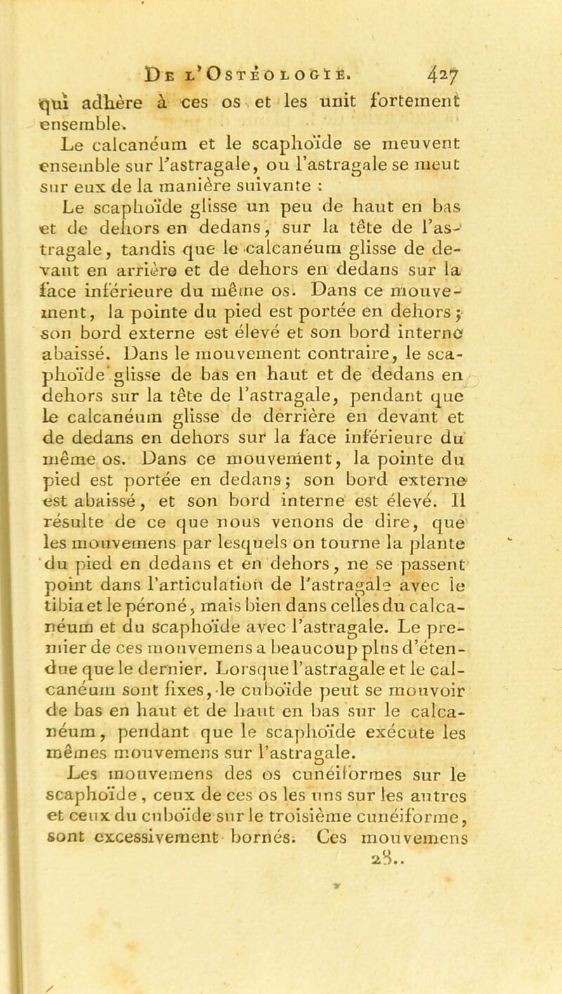 qui adhère à ces os et les unit fortement ensemble* Le calcanéum et le scaphoïde se meuvent ensemble sur l'astragale, ou l’astragale se meut sur eux de la manière suivante : Le scaphoïde glisse un peu de haut en bas et de dehors en dedans, sur la tête de l’as- tragale, tandis que le -calcanéum glisse de de- vant en arrière et de dehors en dedans sur la face inférieure du même os. Dans ce mouve- ment, la pointe du pied est portée en dehors ; son bord externe est élevé et son bord interne abaissé. Dans le mouvement contraire, le sca- phoïde glisse de bas en haut et de dedans en dehors sur la tête de l’astragale, pendant que le calcanéum glisse de dérrière en devant et de dedans en dehors sur la face inférieure du même os. Dans ce mouvement, la pointe du pied est portée en dedans ; son bord externe est abaissé, et son bord interne est élevé. Il résulte de ce que nous venons de dire, que les mouvemens par lesquels on tourne la plante du pied en dedans et en dehors, ne se passent point dans l’articulation de l’astragale avec le tibia et le péroné, mais bien dans celles du calca- néum et du scaphoïde avec l’astragale. Le pre- mier de ces mouvemens a beaucoup plus d’éten- due que le dernier. Lorsque l’astragale et le cal- canéum sont fixes, le cuboïde peut se mouvoir de bas en haut et de haut en bas sur le calca- néum , pendant que le scaphoïde exécute les mêmes mouvemens sur l’astragale. Les mouvemens des os cunéiformes sur le scaphoïde , ceux de ces os les uns sur les autres et ceux du cuboïde sur le troisième cunéiforme, sont excessivement bornés. Ces mouvemens 2$..
