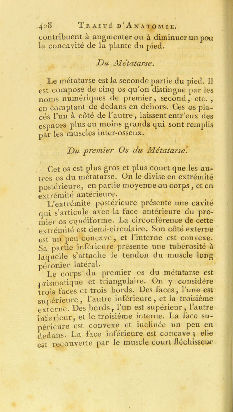 contribuent à augmenter ou à diminuer un peu la concavité de la plante du pied. Du Métatarse. Le métatarse est la seconde partie du pied. 11 est composé de cinq os qu’on distingue par les noms numériques de premier, second, etc. , en comptant de dedans en dehors; Ces os pla- cés l’un à côté de l’autre, laissententr’eux des espaces plus ou moins grands qui sont remplis par les muscles inter-osseux. Du premier Os du Métatarse. Cet os est plus gros et plus court que les au- tres os du métatarse. On le divise en extrémité postérieure, en partie moyenne ou corps , et en extrémité antérieure.. L’extrémité postérieure présente une cavité qui s’articule avec la face antérieure du pre- mier os cunéiforme. La circonférence de cette extrémité est demi-circulaire. Son côté externe est un peu concave, et l’interne est convexe. Sa partie inférieure présente une tubérosité à laquelle s’attache le tendon du muscle long péronier latéral. Le corps du premier os du métatarse est prismatique et triangulaire. On y considère trois faces et trois bords. Des faces, l’une est supérieure, l’autre inférieure, et la troisième externe. Des bords, l’un est supérieur, l’autre inferieur, et le troisième interne. La face su- périeure est convexe et inclinée un peu en dedans. La face inférieure est concave ; elle est recouverte par le muscle court fléchisseur