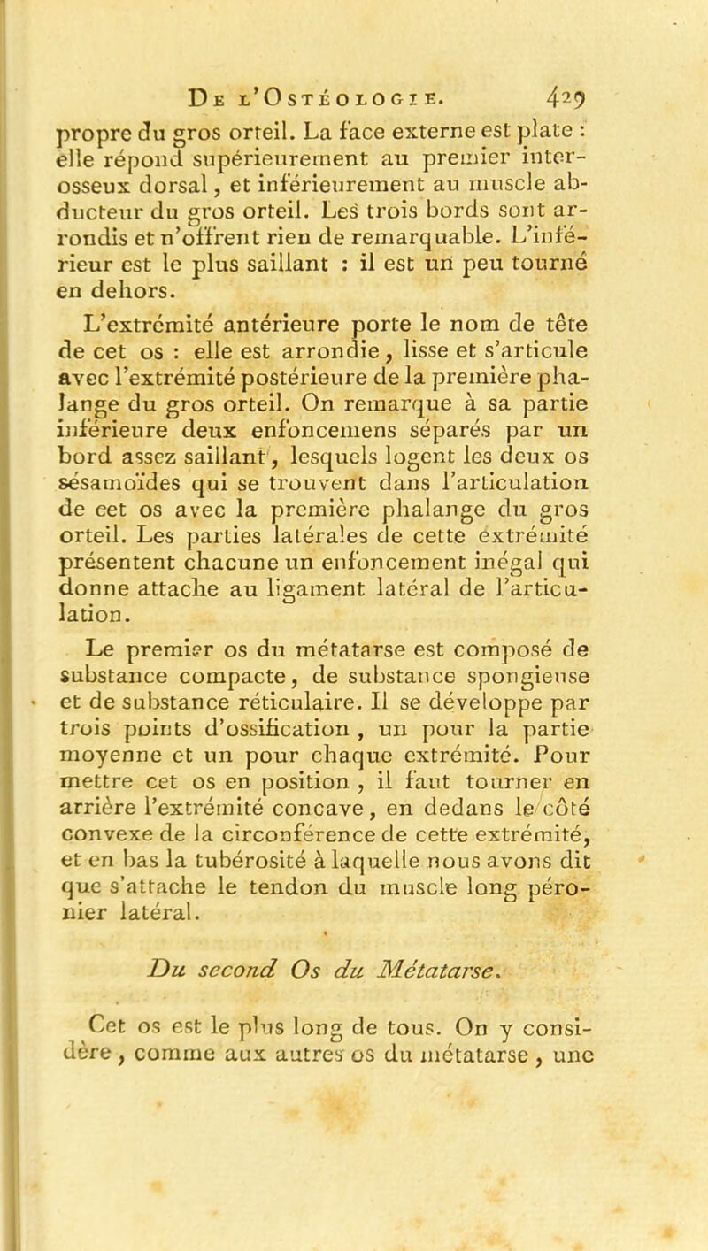 propre du gros orteil. La face externe est plate : elle répond supérieurement au premier inter- osseux dorsal, et inférieurement au muscle ab- ducteur du gros orteil. Les trois bords sont ar- rondis et n’offrent rien de remarquable. L’infé- rieur est le plus saillant : il est un peu tourné en dehors. L’extrémité antérieure porte le nom de tête de cet os : elle est arrondie, lisse et s’articule avec l’extrémité postérieure de la première pha- lange du gros orteil. On remarque à sa partie inférieure deux enfoncemens séparés par un bord assez saillant, lesquels logent les deux os sésamoïdes qui se trouvent dans l’articulation de eet os avec la première phalange du gros orteil. Les parties latérales de cette extrémité présentent chacune un enfoncement inégal qui donne attache au ligament latéral de l’articu- lation. Le premier os du métatarse est composé de substance compacte, de substance spongieuse et de substance réticulaire. Il se développe par trois points d’ossification , un potir la partie moyenne et un pour chaque extrémité. Pour mettre cet os en position , il faut tourner en arrière l’extrémité concave, en dedans le côté convexe de la circonférence de cette extrémité, et en bas la tubérosité à laquelle nous avons dit que s’attache le tendon du muscle long péro- nier latéral. Du second Os du Métatarse. Cet os est le plus long de tous. On y consi- dère , comme aux autres os du métatarse , une