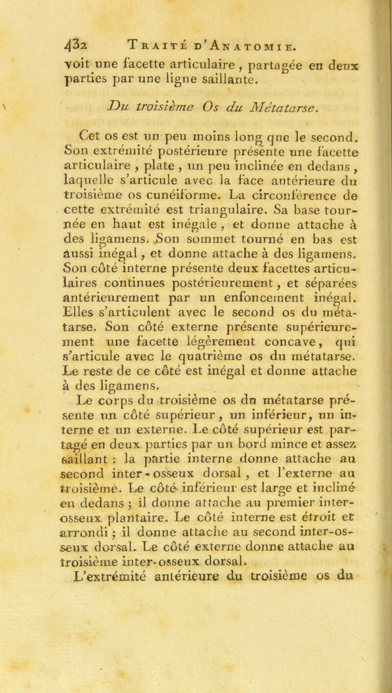 voit une facette articulaire , partagée en deux parties par une ligne saillante. Du troisième Os du Métatarse. Cet os est un peu moins long que le second. Son extrémité postérieure présente une facette articulaire , plate , un peu inclinée en dedans, laquelle s’articule avec la face antérieure du troisième os cunéiforme. La circonférence de cette extrémité est triangulaire. Sa base tour- née en haut est inégale , et donne attache à des ligamens. .Son sommet tourné en bas est aussi inégal, et donne attache à des ligamens. Son côté interne présente deux facettes articu- laires continues postérieurement, et séparées antérieurement par un enfoncement inégal. Elles s’articulent avec le second os du méta- tarse. Son côté externe présente supérieure- ment une facette légèrement concave, qui s'articule avec le quatrième os du métatarse. Le reste de ce côté est inégal et donne attache à des ligamens. Le corps du troisième os dn métatarse pré- sente un côté supérieur, un inférieur, un in- terne et un externe. Le côté supérieur est par- tagé en deux parties par un bord mince et assez saillant : la partie interne donne attache au second inter «osseux dorsal, et l’externe au troisième. Le côté inférieur est large et incliné en dedans ; il donne attache au premier inter- osseux plantaire. Le côté interne est étroit et arrondi ; il donne attache au second inter-os- seux dorsal. Le côté externe donne attache au troisième iriter-osseux dorsal. L’extrémité antérieure du troisième os du