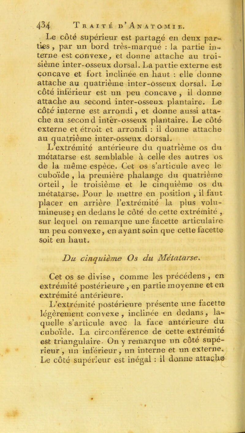 Le côté supérieur est partagé en deux par- ties , par un bord très-marqué : la partie in- terne est convexe,, et donne attache au troi- sième inter-osseux dorsal. La partie externe est concave et fort inclinée en haut : elle donne attache au quatrième inter-osseux dorsal. Le côté inférieur est un peu concave , il donne attache au second inter-osseux plantaire. Le côté interne est arrondi, et donne aussi atta- che au second intér-osseux plantaire. Le côté externe et étroit et arrondi : il donne attache au quatrième inter-osseux dorsal. L’extrémité antérieure du quatrième os du métatarse est semblable à celle des autres os de la même espèce. Cet os s’articule avec le cuboïde , la première phalange du quatrième orteil, le troisième et le cinquième os du métatarse. Pour le mettre en position , il faut placer en arrière l’extrémité la plus volu- mineuse; en dedans le côté de cette extrémité , sur lequel on remarque une facette articulaire un peu convexe, en ayant soin que cette facette soit en haut. Du cinquième Os du Métatarse. Cet os se divise, comme les précédens , en extrémité postérieure , en partie moyenne et en extrémité antérieure. L’extrémité postérieure présente une facette légèrement convexe, inclinée en dedans, la- quelle s’articule avec la face antérieure du cuboïde. La circonférence de cette extrémité est triangulaire- On y remarque un côté supé- rieur , un inférieur, un interne et un externe. Le côté supérieur est inégal : il donne attache