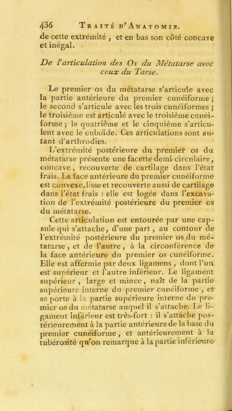 de cette extrémité , et en bas son côté concave et inégal. • De Varticulation des Os du Métatarse avec ceux du Tarse. Le premier os du métatarse s’articule avec la partie antérieure du premier cunéiforme j le second s’articule avec les trois cunéiformes ; le troisième est articulé avec le troisième cunéi- forme ) le quatrième et le cinquième s’articu- lent avec le cuboïde. Ces articulations sont au- tant d’arthrodies. L’extrémité postérieure du premier os du métatarse présente une facette demi-circulaire, concave , recouverte de cartilage dans l’état frais. La face antérieure du premier cunéiforme est convexe, lisse et recouverte aussi de cartilage dans l’état frais : elle est logée dans l’excava- tion de l’extrémité postérieure du premier os du métatarse. Cette articulation est entourée par une cap- sule qui s’attache, d’une part, au contour de l’extrémité postérieure du premier os du mé- tatarse , et de l’autre, à la circonférence de la face antérieure du premier os cunéiforme. Elle est affermie par deux ligamens , dont l’un est supérieur et l’autre inférieur. Le ligament supérieur, large et mince, naît de la partie supérieure interne du premier cunéiforme , et se porte à la partie supérieure interne du pre- mier os du métatarse auquel il s’attache. Le li- gament inférieur est très-fort : il s’attache pos- térieurement à la partie antérieure de la base du premier cunéiforme, et antérieurement à la tubérosité qu’on remarque à la partie inférieure