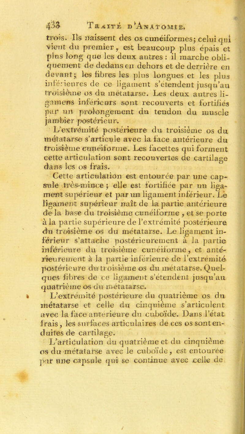 trois. Ils naissent des os cunéiformes; celui qui ■vient du premier y est beaucoup plus épais et plus long que les deux autres : il marche obli- quement de dedans en dehors et de derrière en devant; les fibres les plus longues et les plus infér ieures de ce ligament s’étendent jusqu’au troisième os du métatarse. Les deux autres li- g a mens inférieurs sont recouverts et fortifiés par un prolongement du tendon du muscle jambier postérieur. L’extrémité postérieure du troisième os du métatarse s’articule avec la face antérieure du troisième cunéiforme. Les facettes qui forment cette articulation sont recouvertes de cartilage dans les os frais. Cette articulation est entourée par une cap* suie très-mince ; elle est fortifiée par un liga- ment supérieur et par un ligament inférieur. Le ligament supérieur naît de la partie antérieure de la base du troisième cunéiforme , et se porte à la partie supérieure de l’extrémité postérieure du troisième os du métatarse. Le ligament in- férieur s’attache postérieurement à la partie inférieure du troisième cunéiforme, et anté- rieurement à la partie inférieure de l’extrémité postérieure du troisième os du métatarse. Quel- ques fibres de ce ligament s’étendent jusqu’au quatrième os du métatarse. L’extremité postérieure du quatrième os du métatarse et celle du cinquième s’articulent avec la face anterieure du cuboïde. Dans l’état frais, les surfaces articulaires de ces os sont en- duites de cartilage. L’articulation du quatrième et du cinquième os du métatarse avec le cuboïde, est entourée par une capsule qui se continue avec celle de