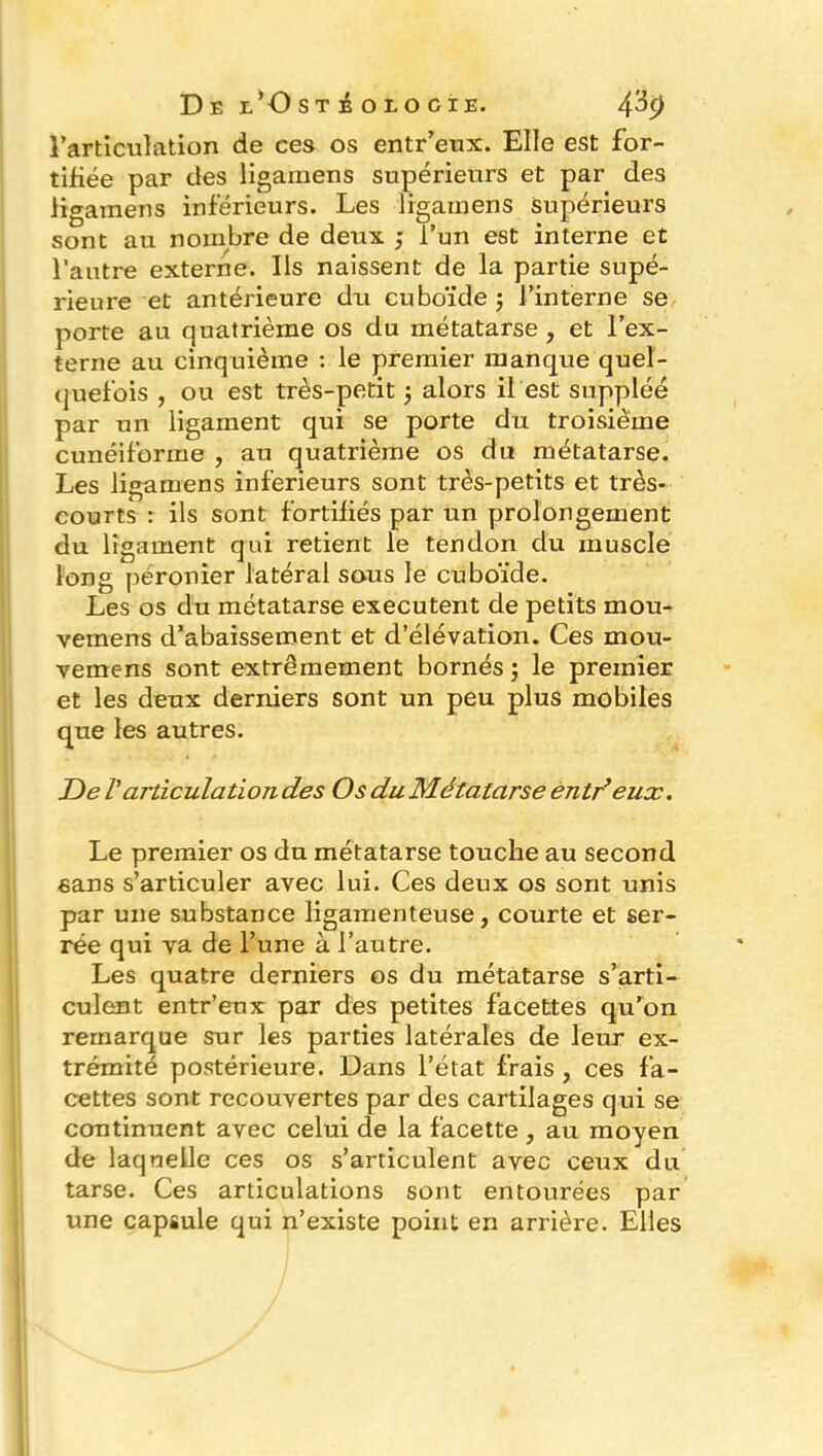 l’articulation de ces os entr’eux. Elle est for- tifiée par des ligamens supérieurs et par des ligamens inférieurs. Les ligainens supérieurs sont au nombre de deux ; l’un est interne et l’autre externe. Ils naissent de la partie supé- rieure et antérieure du cuboïde ; l’interne se porte au quatrième os du métatarse, et l’ex- terne au cinquième : le premier manque quel- quefois , ou est très-petit 5 alors il est suppléé par un ligament qui se porte du troisième cunéiforme , au quatrième os du métatarse. Les ligamens inferieurs sont très-petits et très- courts : ils sont fortifiés par un prolongement du ligament qui retient le tendon du muscle long péronier latéral sous le cuboïde. Les os du métatarse exécutent de petits mou- vemens d’abaissement et d’élévation. Ces mou- vemens sont extrêmement bornés ; le premier et les deux derniers sont un peu plus mobiles que les autres. JJe l'articulation des Os du Métatarse êntr’eux. Le premier os du métatarse touche au second sans s’articuler avec lui. Ces deux os sont unis par une substance ligamenteuse, courte et ser- rée qui va de l’une à l’autre. Les quatre derniers os du métatarse s’arti- culent entr’eux par des petites facettes qu’on remarque sur les parties latérales de leur ex- trémité postérieure. Dans l’état frais , ces fa- cettes sont recouvertes par des cartilages qui se continuent avec celui de la facette , au moyen de laquelle ces os s’articulent avec ceux du tarse. Ces articulations sont entourées par une capsule qui n’existe point en arrière. Elles