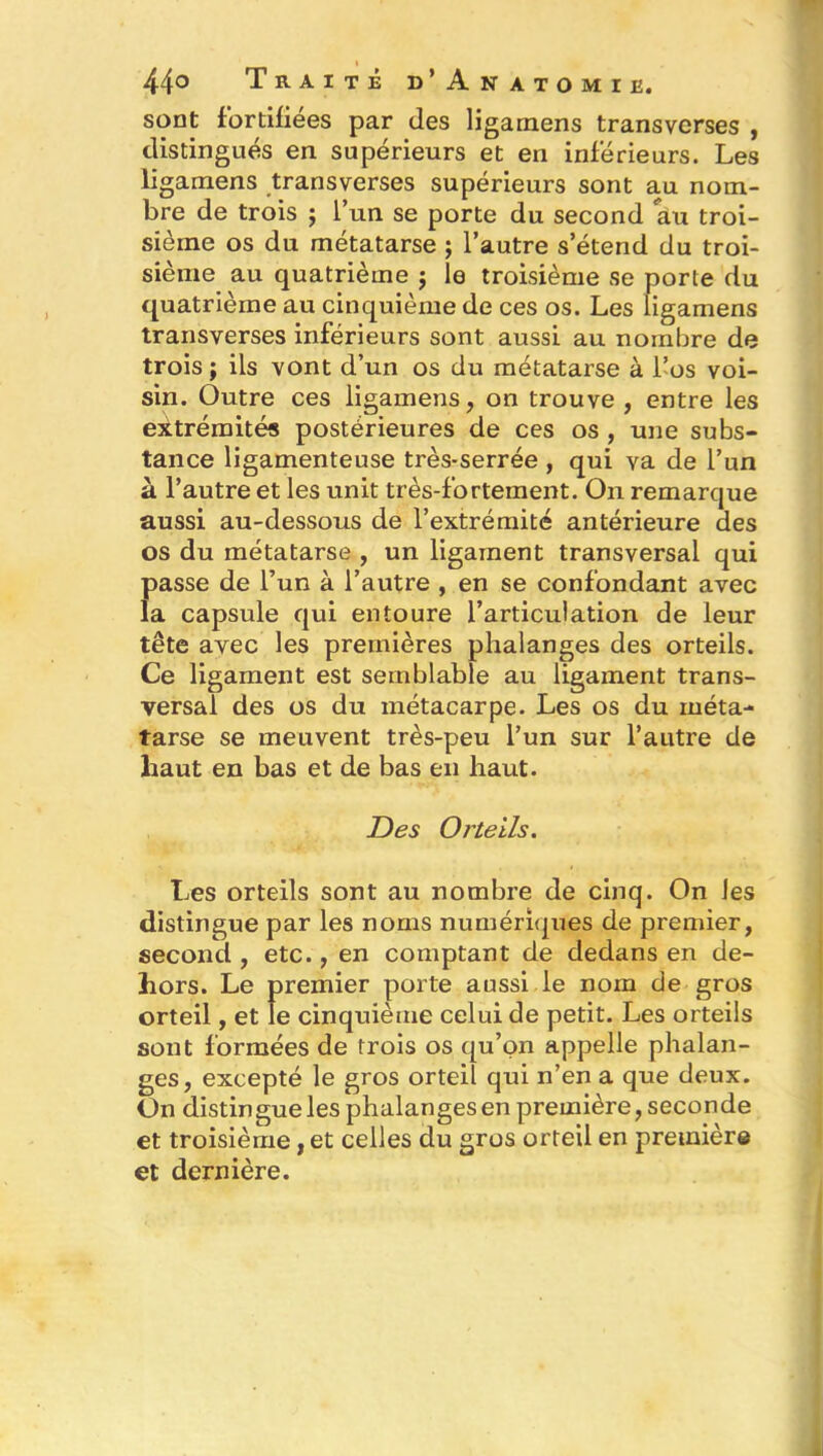 44° Traité d’Anatomie. sont fortifiées par des ligarnens transverses , distingués en supérieurs et en inférieurs. Les ligarnens transverses supérieurs sont au nom- bre de trois ; l’un se porte du second au troi- sième os du métatarse ; l’autre s’étend du troi- sième au quatrième $ le troisième se porte du quatrième au cinquième de ces os. Les ligarnens transverses inférieurs sont aussi au nombre de trois ; ils vont d’un os du métatarse à l’os voi- sin. Outre ces ligarnens, on trouve , entre les extrémités postérieures de ces os , une subs- tance ligamenteuse très-serrée , qui va de l’un à l’autre et les unit très-fortement. On remarque aussi au-dessous de l’extrémité antérieure des os du métatarse , un ligament transversal qui passe de l’un à l’autre , en se confondant avec la capsule qui entoure l’articulation de leur tête avec les premières phalanges des orteils. Ce ligament est semblable au ligament trans- versal des os du métacarpe. Les os du méta- tarse se meuvent très-peu l’un sur l’autre de haut en bas et de bas en haut. Des Orteils. Les orteils sont au nombre de cinq. On les distingue par les noms numériques de premier, second , etc., en comptant de dedans en de- hors. Le premier porte aussi le nom de gros orteil, et le cinquième celui de petit. Les orteils sont formées de trois os qu’on appelle phalan- ges, excepté le gros orteil qui n’en a que deux. On distingue les phalanges en première, seconde et troisième, et celles du gros orteil en première et dernière.