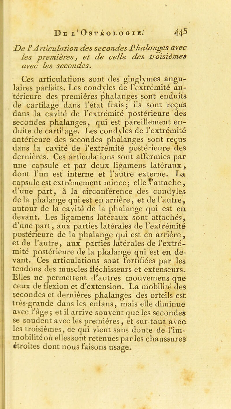 De VArticulation des secondes Phalanges avec Les premières , et de celle des troisièmes avec les secondes. Ces articulations sont des ginglymes angu- laires parfaits. Les condyles de l’extrémité an- térieure des premières phalanges sont enduits de cartilage dans l’état frais j ils sont reçus dans la cavité de l’extrémité postérieure des secondes phalanges, qui est pareillement en- duite de cartilage. Les condyles de l’extrémité antérieure des secondes phalanges sont reçus dans la cavité de l’extrémité postérieure des dernières. Ces articulations sont affermies par une capsule et par deux ligamens latéraux, dont l’un est interne et l’autre externe. La capsule est extrêmement mince5 elle s’attache, d’une part, à la circonférence des condyles de la phalange qui est en arrière, et de l’autre, autour de la cavité de la phalange qui est en devant. Les ligamens latéraux sont attachés, d’une part, aux parties latérales de l’extrémité postérieure de la phalange qui est en arrière, et de l’autre, aux parties latérales de l’extré- mité postérieure de la phalange qui est en de- vant. Ces articulations sont fortifiées par les tendons des muscles fléchisseurs et extenseurs. Elles ne permettent d’autres mouvemens que ceux de flexion et d’extension. La mobilité des secondes et dernières phalanges des orteils est très-grande dans les enfans, mais elle diminue avec fâge ; et il arrive souvent que les secondes se soudent avec les premières, et sur-tout avec les troisièmes, ce qui vient sans doute de l'im- mobilité où ellessont retenues parles chaussures étroites dont nous faisons usage.