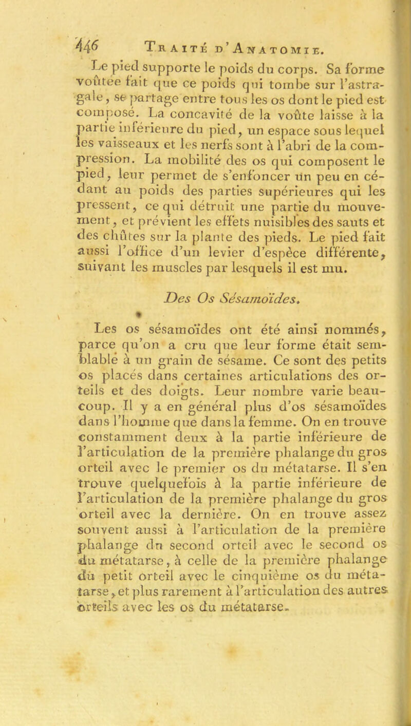 Le pied supporte le poids du corps. Sa forme voûtée fait que ce poids qui tombe sur l’astra- gale , se partage entre tous les os dont le pied est composé. La concavité de la voûte laisse à la partie inférieure du pied, un espace sous lequel les vaisseaux et les nerfs sont à l’abri de la com- pression. La mobilité des os qui composent le pied, leur permet de s’enfoncer un peu en cé- dant au poids des parties supérieures qui les pressent, ce qui détruit une partie du mouve- ment, et prévient les effets nuisibles des sauts et des chûtes sur la plante des pieds. Le pied fait aussi l’office d’un levier d’espèce différente, suivant les muscles par lesquels il est mu. Des Os Sésamoïdes» 9 Les os sésamoïdes ont été ainsi nommés, parce qu’on a cru que leur forme était sem- blable à un grain de sésame. Ce sont des petits os placés dans certaines articulations des or- teils et des doigts. Leur nombre varie beau- coup. Il y a en général plus d’os sésamoïdes dans l’homme que dans la femme. On en trouve constamment deux à la partie inférieure de l’articulation de la première phalange du gros orteil avec le premier os du métatarse. Il s’en trouve quelquefois à la partie inférieure de l’articulation de la première phalange du gros orteil avec la dernière. On en trouve assez souvent aussi à l’articulation de la première phalange dn second orteil avec le second os du métatarse, à celle de la première phalange du petit orteil avec le cinquième os du méta- tarse, et plus rarement à l’articulation des autres orteils avec les os du métatarse.