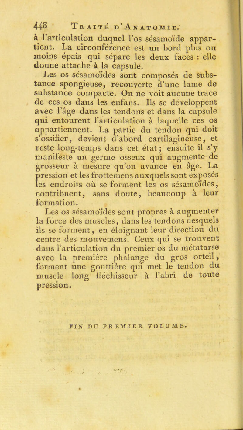 à l’articulation duquel l’os sésamoïde appar- tient. La circonférence est un bord plus ou moins épais qui sépare les deux faces : elle donne attache à la capsule. Les os sésamoïdes sont composés de subs- tance spongieuse, recouverte d’une lame de substance compacte. On ne voit aucune trace de ces os dans les enfans. Ils se développent avec l’âge dans les tendons et dans la capsule qui entourent l’articulation à laquelle ces os appartiennent. La partie du tendon qui doit s’ossifier, devient d’abord cartilagineuse, et reste long-temps dans cet état; ensuite il s’y manifeste un germe osseux qui augmente de grosseur à mesure qu’on avance en âge. La Î)ression et les frottemens auxquels sont exposés es endroits où se forment les os sésamo'ides, contribuent, sans doute, beaucoup à leur formation. Les os sésamoïdes sont propres à augmenter la force des muscles, dans les tendons desquels ils se forment, en éloignant leur direction du centre des mouvemens. Ceux qui se trouvent dans l’articulation du premier os du métatarse avec la première phalange du gros orteil, forment une gouttière qui met le tendon du muscle long fléchisseur à l’abri de toute pression. T IN DU PREMIER VOLUME.