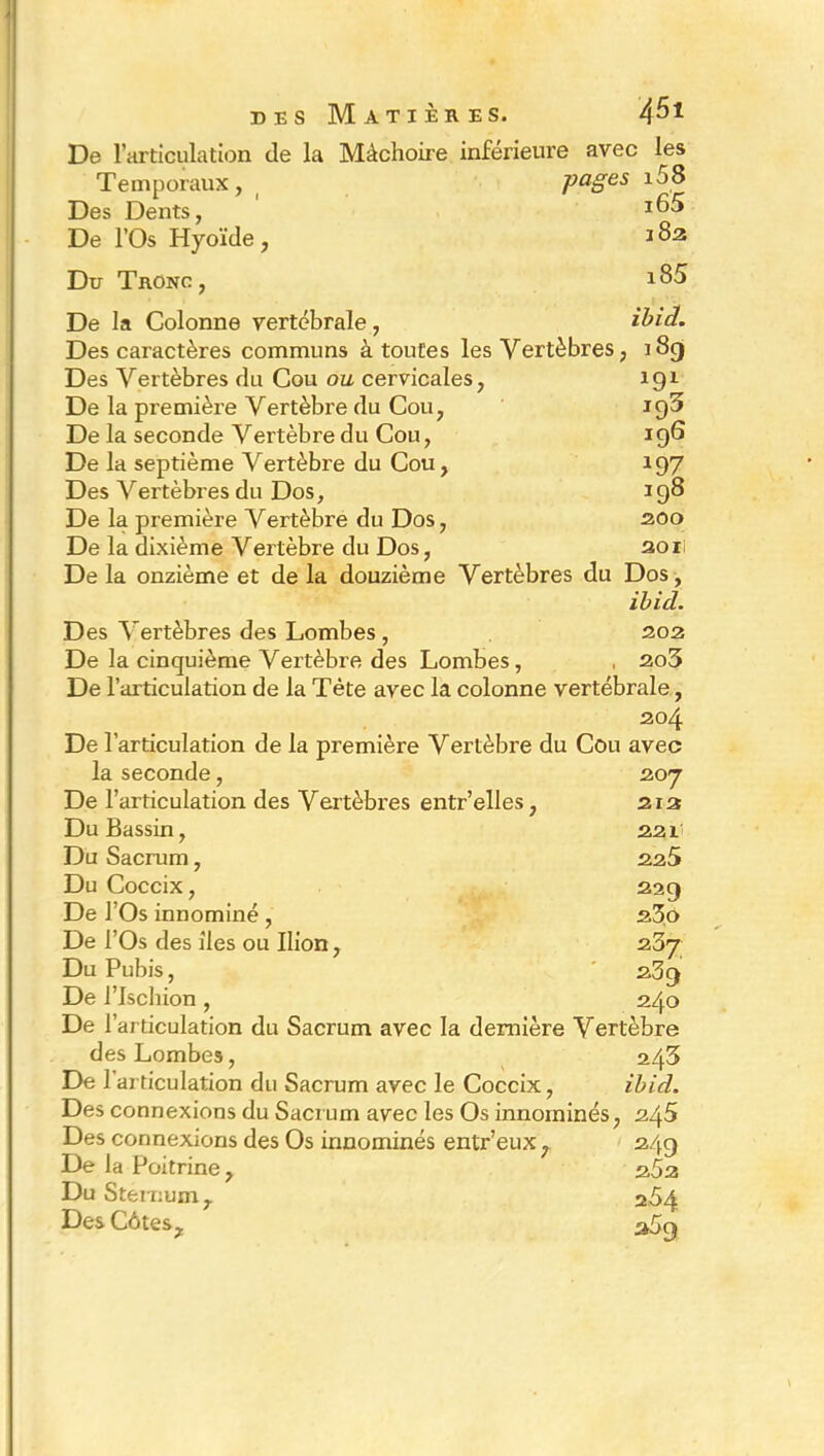 des Matières. 4^* De l’articulation de la Mâchoire inférieure avec les Temporaux, pages i58 Des Dents, *65 De l’Os Hyoïde, *82 Du Tronc, De la Colonne vertébrale, ibia. Des caractères communs à toutes les Vertèbres, 189 Des Vertèbres du Cou ou cervicales, 191 De la première Vertèbre du Cou, 195 De la seconde Vertèbre du Cou, 196 De la septième Vertèbre du Cou, 197 Des A^ertèbres du Dos, 198 De la première Vertèbre du Dos, 200 De la dixième Vertèbre du Dos, soii De la onzième et de la douzième Vertèbres du Dos, ibicl. Des \rertèbres des Lombes , 202 De la cinquième Vertèbre des Lombes, , 2o3 De l’articulation de la Tète avec la colonne vertébrale, 204 De l’articulation de la première Vertèbre du Cou avec la seconde, 207 De l’articulation des Vertèbres entr’elles, 212 Du Bassin, 221' Du Sacrum, 225 Du Coccix, 229 De l’Os innominé , 23o De l’Os des îles ou Ilion, 207 Du Pubis, 239 De l’Ischion , 240 De l’articulation du Sacrum avec la dernière Vertèbre des Lombes, 243 De l’articulation du Sacrum avec le Coccix, ibid. Des connexions du Sacrum avec les Os innommés, 245 Des connexions des Os innommés entr’eux, 249 De la Poitrine, 252 Du Sternum 7 254 Des Côtes, 359