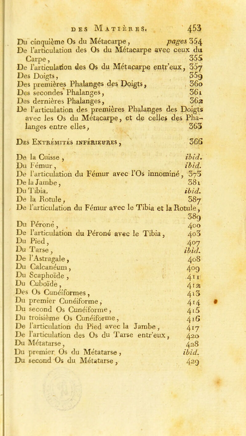s des Matières. 4^3 Du cinquième Os du Métacarpe, pages 354 De l’articulation des Os du Métacarpe avec ceux du Carpe, 355 De l’articulation des Os du Métacarpe entr’eux, 357 Des Doigts, 35<j Des premières Phalanges des Doigts, 36o Des secondes Phalanges, 361 Des dernières Phalanges, 36a De l’articulation des premières Phalanges des Doigts avec les Os du Métacarpe, et de celles des Pha- langes entre elles, 363 Des Extrémités intérieures , 36S De la Cuisse , ibid. Du Fémur, ibid. De l’articulation du Fémur avec l’Os innominé, De la Jambe, 381 Du Tibia. ibid. De la Rotule, 587 De l’articulation du Fémur avec le Tibia et la Rotule, 389 Du Péroné, . 400 De l’articulation du Péroné avec le Tibia, 4o3 Du Pied, 407 Du Tarse, ibid. De l’Astragale, 408 Du Calcanéum, 469 Du Scaphoïde, r 4.1 Du Cuboïde, 412 Des Os Cunéiformes, 4i5 Du premier Cunéiforme, 414 Du second Os Cunéiforme, 415 Du troisième Os Cunéiforme, 416 De l’articulation du Pied avec la Jambe, 41-7 De l’articulation des Os du Tarse entr’eux, 420 Du Métatarse, 428 Du premier Os du Métatarse , ibid. Du second Os du Métatarse, 429