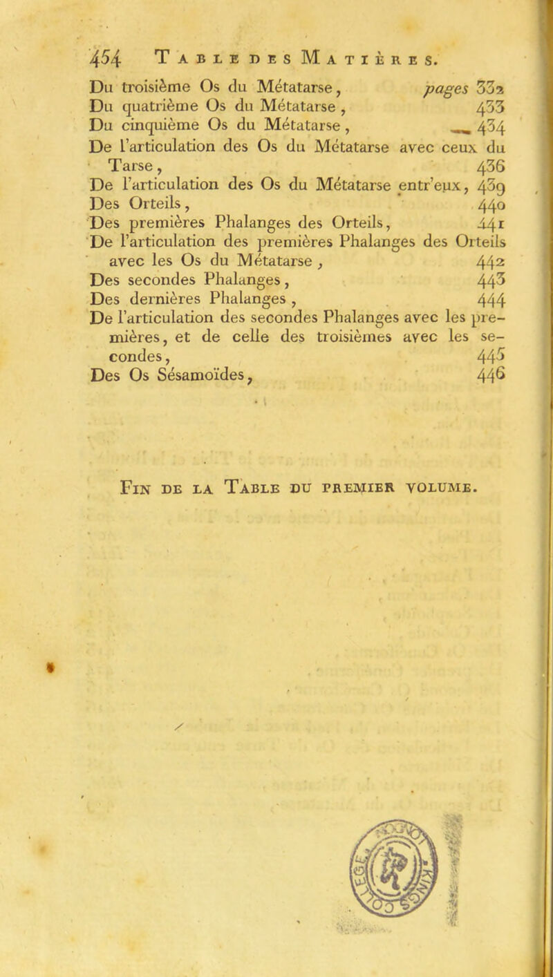 Du troisième Os du Métatarse, pages ZZz Du quatrième Os du Métatarse , 433 Du cinquième Os du Métatarse, 434 De L’articulation des Os du Métatarse avec ceux du Tarse, 436 De l’articulation des Os du Métatarse pntr’eux, 469 Des Orteils, 440 Des premières Phalanges des Orteils, A4* De l’articulation des premières Phalanges des Orteils avec les Os du Métatarse , 442 Des secondes Phalanges , 44^ Des dernières Phalanges , 444 De l’articulation des secondes Phalanges avec les pre- mières, et de celle des troisièmes avec les se- condes , 445 Des Os Sésamoïdes, 44^ Fin de la Table du premier volume.