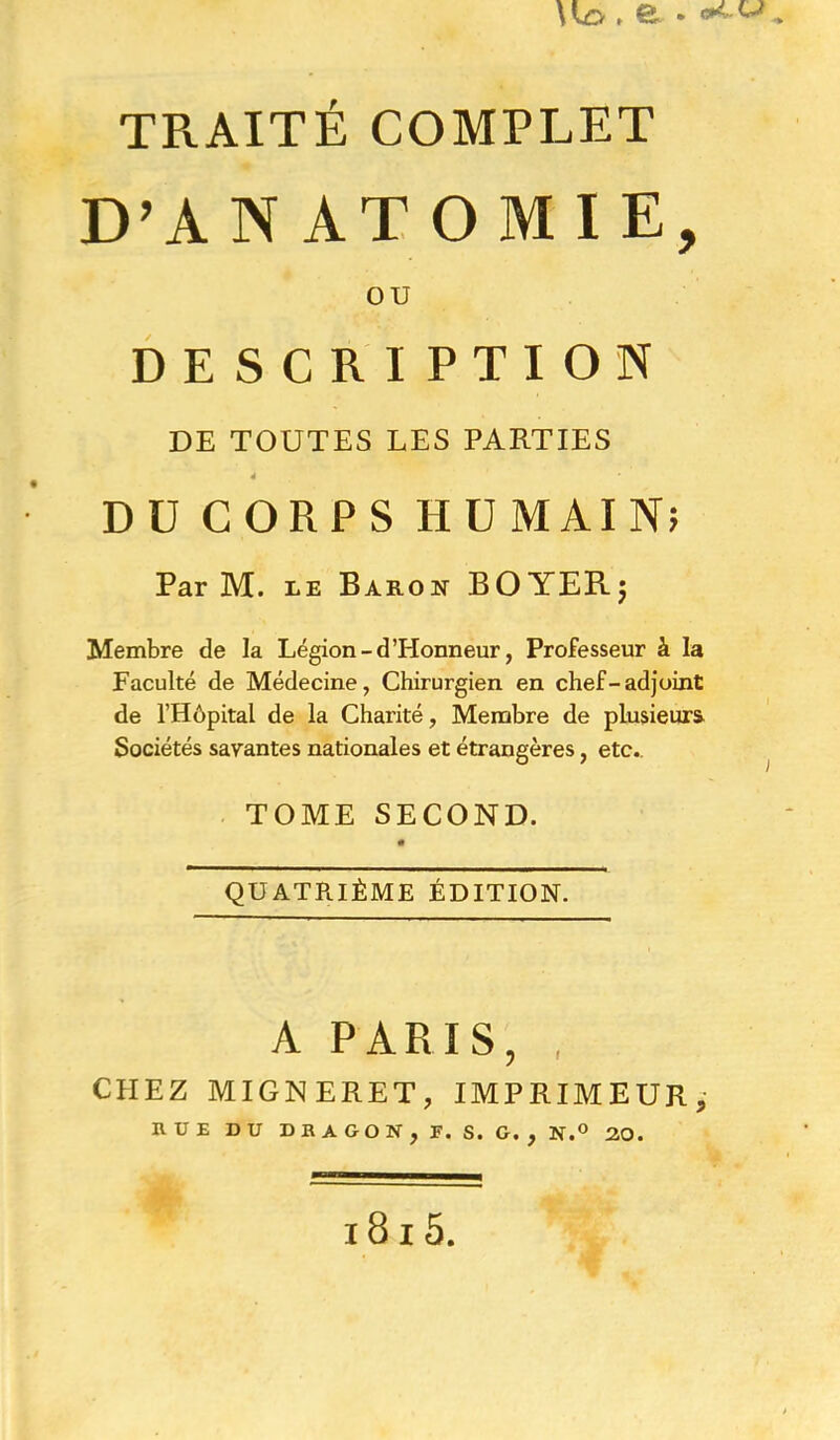 D’ANATOMIE, ou DESCRIPTION DE TOUTES LES PARTIES DÜCORPSHUMAIN; Par M. LE Baron BOYERj Membre de la Légion-d'Honneur, Professeur à la Faculté de Médecine, Chirurgien en chef-adjoint de l’Hôpital de la Charité, Membre de plusieurs Sociétés savantes nationales et étrangères, etc., . TOME SECOND. QUATRIÈME ÉDITION. A PARIS, , CHEZ MIGNERET, IMPRIMEUR,- HUE DU DBAGON, F. S. G., N.° 20. i8i5.